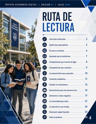 REVISTA ACADÉMICA DIGITAL | EDICIÓN | JuLlo
. RUTA DE
LECTURA
"
DO
©
9
o
o
o
o
Carta de la dirección ..o
Quién hace esta edición ..........
Eraula'enicontexto........- ... —«
Aprender para transformar
Competencias que mueven el siglo ...............
Competencias que conectan ...............
Lo esencial del nuevo aprender ..........
Conexión académica .............................e.......
Enseñar
en movimiento ........................—...—.—.
Herramientas para una docencia viva
Seminario
o clase magistral ................
La universidad que viene ..
Lo esencial
en una mirada ...................
Rutas para seguir leyendo ...................
Hasta la próxima ................
.. 10
1
12
.. 16
Z
.21
. 22
 