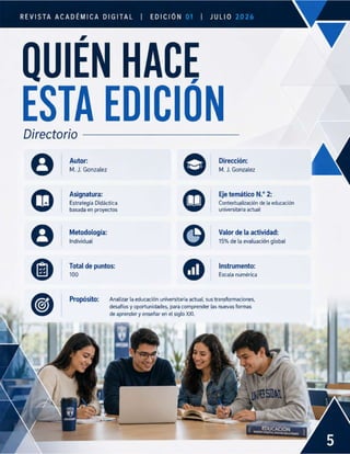 REVISTA ACADÉMICA DIGITAL EDICIÓN
| | JuLlo
QUIEN HACE
ESTA EDICION
Directorio
Autor: Dirección:
M. J. Gonzalez M. J. Gonzalez
Asignatura: Eje temático N.° 2:
Estrategia Didactica Contextualización de la educación
basada en proyectos universitaria actual
Metodología: Valor de la actividad:
Individual 15% de la evaluación global
Total de puntos: Instrumento:
100 Escala numérica
Propósito: Analizar la educación universitaria actual, sus transformaciones,
desafíos y oportunidades, para comprender las nuevas formas
de aprender y enseñar en el siglo XXI.
 
