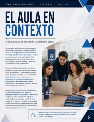 EDICIÓN
REVISTA ACADÉMICA DIGITAL | | JULIO
ELAULA EN
CONTEXTO
Introducción a la educación universitaria actual
La educación universitaria contemporánea se
desarrolla en un escenario complejo y dinámico,
marcado por la globalización, la innovación
tecnológica, la diversidad cultural y los cambios
acelerados en el mundo del trabajo. Estos
factores transforman las expectativas sobre
lo que significa aprender, enseñar y participar
activamente en la vida universitaria.
Comprender cómo aprenden los estudiantes
hoy exige reconocer sus experiencias, intereses,
estilos de aprendizaje y los múltiples contextos
en los que se desenvuelven. El aula universitaria
ya no es solo un espacio físico, sino un
ecosistema de interacción, colaboración y
construcción colectiva de conocimiento,
potenciado por herramientas digitales y por una
cultura de participación crítica.
Ante este panorama, las universidades tienen
el desafío de responder con prácticas
pedagógicas flexibles, pertinentes e innovadoras
que promuevan el pensamiento crítico, la
creatividad y el compromiso social. Poner al PENSAMIENTO CRÍTICO
estudiante en el centro y conectar el aprendizaje EDUCACIÓN Y SOCIEDAD
con los retos reales de la sociedad es clave para INNOVACIÓ
formar profesionales capaces de transformar su N EDUCATIVA
entorno y aportar al bien común.
‘ O Una universidad pertinente es aquella que escucha, se adapta
0~0 e innova con propósito, formando personas para los desafíos
[G | hoy y para el futuro.
[
 