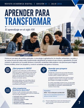 REVISTA ACADÉMICA DIGITAL | EDICIÓN | JULIO
APRENDER PARA
TRANSFORMAR
El aprendizaje en el siglo XXI
Vivimos en una época de cambios acelerados. La tecnología, la globalización, los desafíos ambientales y sociales, y
las nuevas formas de trabajo están transformando radicalmente la manera en que vivimos y aprendemos. En este
contexto, la educación ya no puede limitarse a transmitir contenidos: debe preparar a las personas para imaginar
futuros posibles, actuar con propósito y construir sociedades más justas e inclusivas.
¿Qué propone la OECD?
La iniciativa Future ofEducation and Skills 2030 de la
OECD busca repensar la educación para que responda
a estos desafios. Su objetivo es diseñar marcos que
ayuden a los sistemas educativos a desarrollar el
potencial de cada persona y, al mismo tiempo,
fortalecer el bienestar colectivo.
&
Esta iniciativa plantea que el aprendizaje debe ser
personalizado, flexible y centrado en el estudiante,
con experiencias significativas que conecten el
conocimiento con la vida real
¿Qué competencias
necesitamos desarrollar?
No basta con saber; necesitamos saber aplicar, colaborar,
comunicar, crear y actuar éticamente, Entre las competencias
clave para el siglo XXI destacan:
» Pensamiento critico y resolución de problemas.
» Creatividad e innovación.
» Colaboración y trabajo en equipo.
» Comunicación efectiva.
» Aprendizaje autodirigido.
» Ciudadanía activa y responsabilidad social.
Y
Fuente base:
OECD - Future of Education and Skills 2030
https://www.oecd.org/en/about/projects/future-of
education-and-skills-2030.html
G Escanea el código QR para acceder al sitio oficial del proyecto
y conocer más sobre cómo la educación puede transformar
vidas y sociedades.
Aprender para prosperar
y contribuir
Aprender hoy es mucho más que acumular información:
es cultivar competencias para prosperar en un mundo en
constante cambio y contribuir al bien común.
La educación del siglo XXI debe formar personas capaces
de adaptarse, innovar y actuar con empatía, conscientes
de su impacto en la sociedad y en el planeta.
En nuestras universidades, tenemos el reto y la oportunidad
de ser agentes de transformación, promoviendo experiencias
de aprendizaje que empoderen a cada estudiante para
construir un futuro mejor.
 
