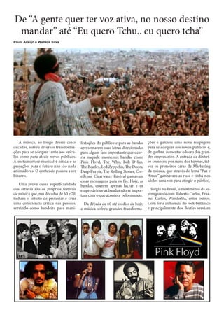 De “A gente quer ter voz ativa, no nosso destino
mandar” até “Eu quero Tchu.. eu quero tcha”
Paula Araújo e Wallace Silva

A música, ao longo dessas cinco
décadas, sofreu diversas transformações para se adequar tanto aos veículos como para atrair novos públicos.
A metamorfose musical é nítida e as
projeções para o futuro não são nada
animadoras. O conteúdo passou a ser
bizarro.
Uma prova dessa superficialidade
dos artistas são os próprios festivais
de música que, nas décadas de 60 e 70,
tinham o intuito de protestar e criar
uma consciência crítica nas pessoas,
servindo como bandeira para mani-

festações do público e para as bandas
apresentarem suas letras direcionadas
para algum fato importante que ocorria naquele momento, bandas como
Pink Floyd, The Who, Bob Dylan,
The Beatles, Led Zeppelin, The Doors,
Deep Purple, The Rolling Stones, Creedence Clearwater Revival passavam
essas mensagens para os fãs. Hoje, as
bandas, querem apenas lucrar e os
empresários e as bandas não se importam com o que acontece pelo mundo.
Da década de 60 até os dias de hoje,
a música sofreu grandes transforma-

ções e ganhou uma nova roupagem
para se adequar aos novos públicos e,
de quebra, aumentar o lucro dos grandes empresários. A entrada de dinheiro começou por meio dos hippies, talvez os primeiros caras de Marketing
da música, que através do lema “Paz e
Amor” ganhavam as ruas e tinha nos
ídolos uma voz para atingir o público.
Surgia no Brasil, o movimento da jovem guarda com Roberto Carlos, Erasmo Carlos, Wanderléa, entre outros.
Com forte influência do rock britânico
e principalmente dos Beatles serviam

 