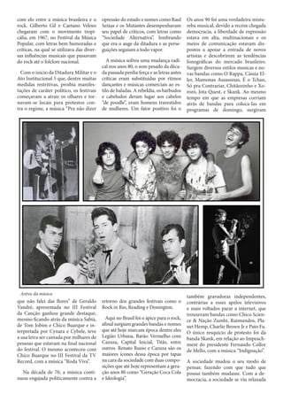 com elo entre a música brasileira e o
rock. Gilberto Gil e Caetano Veloso
chegaram com o movimento tropicália, em 1967, no Festival da Música
Popular, com letras bem humoradas e
críticas, na qual se utilizava das diversas influências musicais que passavam
do rock até o folclore nacional.
Com o início da Ditadura Militar e o
Ato Institucional 5 que, dentre muitas
medidas restritivas, proibia manifestações de caráter político, os festivais
começavam a atrair os olhares e tornavam-se locais para protestos contra o regime, a música “Pra não dizer

opressão do estado e nomes como Raul
Seixas e os Mutantes desempenhavam
seu papel de críticos, com letras como
“Sociedade Alternativa”, lembrando
que era o auge da ditadura e as perseguições seguiam a todo vapor.
A música sofreu uma mudança radical nos anos 80, o som pesado da década passada perdia força e as letras antes
críticas eram substituídas por ritmos
dançantes e músicas comerciais ao estilo de baladas. A rebeldia, os barbudos
e cabeludos deram lugar aos cabelos
“de poodle”, eram homens travestidos
de mulheres. Um fator positivo foi o

Astros da música

que não falei das flores” de Geraldo
Vandré, apresentada no III Festival
da Canção ganhou grande destaque,
mesmo ficando atrás da música Sabiá,
de Tom Jobim e Chico Buarque e interpretada por Cynara e Cybele, teve
a sua letra ser cantada por milhares de
pessoas que estavam na final nacional
do festival. O mesmo aconteceu com
Chico Buarque no III Festival da TV
Record, com a música “Roda Viva”.
Na década de 70, a música continuou engajada politicamente contra a

retorno dos grandes festivais como o
Rock in Rio, Reading e Donington.
Aqui no Brasil foi o ápice para o rock,
afinal surgiam grandes bandas e nomes
que até hoje marcam época dentre eles
Legião Urbana, Barão Vermelho com
Cazuza, Capital Inicial, Titãs, entre
outros. Renato Russo e Cazuza são os
maiores ícones dessa época por tapas
na cara da sociedade com duas composições que até hoje representam a geração anos 80 como “Geração Coca Cola
e Ideologia”.

Os anos 90 foi uma verdadeira mistureba musical, devido a recém chegada
democracia, a liberdade de expressão
estava em alta, multinacionais e os
meios de comunicação estavam dispostos a apoiar a entrada de novos
artistas e descobrirem as tendências
fonográficas do mercado brasileiro.
Surgem diversos estilos musicas e novas bandas como O Rappa, Cássia Eller, Mamonas Assassinas, É o Tchan,
Só pra Contrariar, Chitãozinho e Xororó, Jota Quest, e Skank. Ao mesmo
tempo em que as empresas corriam
atrás de bandas para coloca-las em
programas de domingo, surgiram

também gravadoras independentes,
contrárias a esses apelos televisivos
e mais voltados parar a internet, que
trouxeram bandas como Chico Science & Nação Zumbi, Raimundos, Planet Hemp, Charlie Brown Jr e Pato Fu.
O único resquício de protesto foi da
banda Skank, em relação ao Impeachment do presidente Fernando Collor
de Mello, com a música “Indignação”.
A sociedade mudou o seu modo de
pensar, fazendo com que tudo que
possui também mudasse. Com a democracia, a sociedade se viu relaxada

 