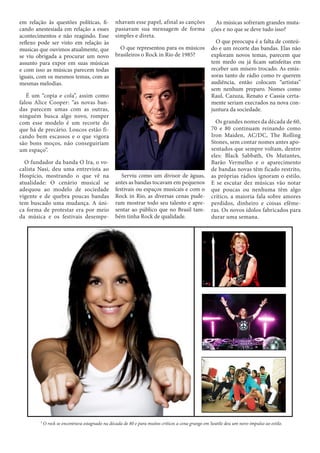 em relação às questões políticas, ficando anestesiada em relação a esses
acontecimentos e não reagindo. Esse
reflexo pode ser visto em relação às
musicas que ouvimos atualmente, que
se viu obrigada a procurar um novo
assunto para expor em suas músicas
e com isso as músicas parecem todas
iguais, com os mesmos temas, com as
mesmas melodias.

nhavam esse papel, afinal as canções
passavam sua mensagem de forma
simples e direta.
O que representou para os músicos
brasileiros o Rock in Rio de 1985?

É um “copia e cola”, assim como
falou Alice Cooper: “as novas bandas parecem umas com as outras,
ninguém busca algo novo, romper
com esse modelo é um recorte do
que há de precário. Loucos estão ficando bem escassos e o que vigora
são bons moços, não conseguiriam
um espaço”.
O fundador da banda O Ira, o vocalista Nasi, deu uma entrevista ao
Hospício, mostrando o que vê na
atualidade: O cenário musical se
adequou ao modelo de sociedade
vigente e de quebra poucas bandas
tem buscado uma mudança. A única forma de protestar era por meio
da música e os festivais desempe-

Serviu como um divisor de águas,
antes as bandas tocavam em pequenos
festivais ou espaços musicais e com o
Rock in Rio, as diversas cenas puderam mostrar todo seu talento e apresentar ao público que no Brasil também tinha Rock de qualidade.

As músicas sofreram grandes mutações e no que se deve tudo isso?
O que preocupa é a falta de conteúdo e um recorte das bandas. Elas não
exploram novos temas, parecem que
tem medo ou já ficam satisfeitas em
receber um mísero trocado. As emissoras tanto de rádio como tv querem
audiência, então colocam “artistas”
sem nenhum preparo. Nomes como
Raul, Cazuza, Renato e Cassia certamente seriam execrados na nova conjuntura da sociedade.
Os grandes nomes da década de 60,
70 e 80 continuam reinando como
Iron Maiden, AC/DC, The Rolling
Stones, sem contar nomes antes aposentados que sempre voltam, dentre
eles: Black Sabbath, Os Mutantes,
Barão Vermelho e o aparecimento
de bandas novas têm ficado restrito,
as próprias rádios ignoram o estilo.
E se escutar dez músicas vão notar
que poucas ou nenhuma têm algo
crítico, a maioria fala sobre amores
perdidos, dinheiro e coisas efêmeras. Os novos ídolos fabricados para
durar uma semana.

¹ O rock se encontrava estagnado na década de 80 e para muitos críticos a cena grunge em Seattle deu um novo impulso ao estilo.

 