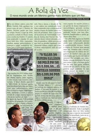 A Bola da Vez

O novo mundo onde um Menino ganha mais dinheiro que um Rei
Juliana Barros e Nathália Machado

E

m seu último salário como Rei
do Futebol, Pelé, ganhava um
pouco mais do que o Menino do
Santos, Neymar, ganha por hora
no campo. Desde a Copa de 1950,
a primeira sediada no Brasil, muita
coisa mudou no futebol. O esporte
mais praticado e popular do país
ficou mais rico. Aliás, riquíssimo.
Ganhou muitos patrocinadores e
começou a pagar verdadeiras fortunas para os principais jogadores.

Em outubro de 1970, Edson Arantes do Nascimento, Pelé, recebia
seu último salário como jogador,
o valor era de 5 mil cruzeiros, convertidos à atual moeda equivale
a R$5.539,00. Já Neymar ganha
R$4.166,00 por hora. Sim, por hora.
Com onze patrocinadores, entre
eles as multinacionais Volkswagen,
Nike, Santander e Claro, o salário
mensal do craque santista supera a
cifra de 4,5 milhões de reais.
Na época de jogador, Pelé também
foi garoto propaganda. Teve patrocinadores, como a Pepsi, a Puma e
até uma marca de
café com seu
nome, que lhe
rendia 3.822
euros por

mês. Para a época, a década de 70,
o seu salário era considerado bom.
Mas comparado com a renda atual de
muitos craques do futebol parece salário de jornalista! Para o professor
de Economia da Universidade Católica de Santos, José Pascoal Vaz, “os
cálculos destes valores reforçam a ordem de grandeza, válida para provar
que hoje os grandes jogadores, infinitamente menos craques que o Rei,
recebem infinitamente mais do que
ele recebia.

“O valor do
último salário
de Pelé foi de
R$ 5.539,00... Já
Neymar recebe
R$ 4.166,00 por
hora”
Mesmo sem ter ido jogar na Europa, Neymar possui a 5ª colocação
no ranking dos maiores salários do
futebol. O atacante da camisa 11 do
Santos recebe do clube R$ 18 milhões
anuais. O restante do valor seria adquirido através de seus onze patrocinadores somando um valor em torno
de R$50 milhões anuais.
Contudo, é impossível comparar
o futebol atual
com o de antigamente
no
quesito negócio.
Atualmente, o futebol
movimenta
milhões de reais,
muito diferente
do que acontecia no passado. O esporte

mais popular do mundo passou a
ser gerido de forma empresarial e
mercadológica, gerando receitas
monstruosas. E os “artistas do espetáculo” foram, com isso, diretamente beneficiados e assim ganham cifras altas.
Se o Rei Pelé jogasse no futebol
atual, talvez o mercado estivesse
ainda mais inflacionado devido
à grandiosidade técnica. Assim,
o salário do Neymar seria apenas
mais um. Também vale a inevitável comparação do salário dos jogadores de futebol com o de um
trabalhador que recebe um salário
mínimo. Por exemplo, um trabalhador comum demoraria 54 anos
para juntar o que o Neymar ganha
em um mês sem gastar nenhum
centavo do seu salário, ou seja, não
poderia pagar nenhuma de suas
contas, passear ou assistir a um
jogo de futebol no Maracanã.

Essa é a realidade do futebol brasileiro e mundial. Toda e qualquer
comparação deve ser feita tendo
em vista que o esporte movimenta
milhões na atualidade, justo ou injustamente. Agora, será
que o Pelé tem inveja da quantidade
de dinheiro que
esses jogadores
ganham?

 