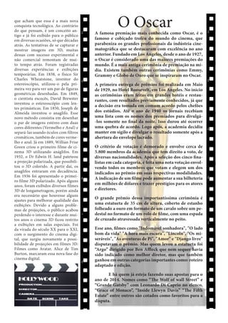 que acham que essa é a mais nova
conquista tecnológica. Ao contrário
do que pensam, é um conceito antigo e já foi exibido para o público
em diversas ocasiões, só que décadas
atrás. As tentativas de se capturar e
mostrar imagens em 3D, muitas
dessas com sucesso experimental e
não comercial remontam de muito tempo atrás. Foram registradas
diversas experiências e exibições
temporárias. Em 1838, o físico Sir
Charles Wheatstone, inventor do
estereoscópio, utilizou-o pela primeira vez para ver um par de figuras
geométricas desenhadas. Em 1849,
o cientista escocês, David Brewster
inventou o estereoscópio com lentes primásticas. Em 1850, Joseph de
Almeida inventou o anaglifo. Esse
novo método consistia em desenhar
o par de imagens estéreo com duas
cores diferentes (Vermelho e Azul) e
separá-las usando óculos com filtros
cromáticos, também de cores vermelho e azul. Já em 1889, Willian Frise
Green criou o primeiro filme de cinema 3D utilizando anáglifos. Em
1932, o Dr Edwin H. land pateteou
a projeção polarizada, que possibilitou o 3D colorido. A partir daí, os
anaglifos entraram em decadência.
Em 1936 foi apresentado o primeiro filme 3D polarizado. Após alguns
anos, foram exibidos diversos filmes
3D de longametragem, porém ainda
era necessário que houvesse alguns
ajustes para melhorar qualidade das
exibições. Devido a alguns problemas de projeções, o público acabou
perdendo o interesse e durante muitos anos o cinema 3D ficou restrito
a exibições em salas especiais. Foi
da virada do século XX para o XXI,
com o surgimento do cinema digital, que surgiu novamente a possibilidade de projeções em filmes 3D.
Filmes como Avatar, Alice de Tim
Burton, marcaram essa nova fase do
cinema digital.

O Oscar

A famosa premiação mais conhecida como Oscar, é o
famoso e cobiçado troféu do mundo do cinema, que
parabeniza os grandes profissionais da indústria cinematográfica que se destacaram com excelência no ano
anterior. Fundado em Los Angeles, desde o ano de 1927,
o Oscar é considerado uma das maiores premiações do
mundo. É a mais antiga cerimônia de premiação na mídia. Existem também outras cerimônias como Emmy,
Grammy e Globo de Ouro que se inspiraram no Oscar.
A primeira entrega de prêmios foi realizada em Maio
de 1929, no Hotel Roosevelt, em Los Angeles. No início
as cerimônias eram feitas em grandes hotéis e restaurantes, com resultados previamente conhecidos, já que
a decisão era tomada em comum acordo pelos chefões
dos estúdios. Até o ano de 1940 os jornais recebiam
uma lista com os nomes dos premiados para divulgá-los somente no final da noite. Isso durou até ocorrer
uma quebra de acordo. Logo após, a academia decidiu
manter em sigilo e divulgar o resultado somente após a
abertura do envelope lacrado.
O critério de votação é demorado e envolve cerca de
5.800 membros da academia que tem direito a voto, de
diversas nacionalidades. Após a seleção dos cinco finalistas em cada categoria, é feita uma nota votação envolvendo todos os membros que votam e elegem um dos
indicados ao prêmio em suas respectivas modalidades.
A indicação de um filme pode aumentar a sua bilheteria
em milhões de dólares e trazer prestígios para os atores
e diretores.
O grande prêmio dessa importantíssima cerimônia é
uma estatueta de 35 cm de altura, coberto de estanho
folheado a ouro em formato de um cavalo sobre um pedestal no formato de um rolo de filme, com uma espada
de cruzado atravessada verticalmente no peito.
Esse ano, filmes como "Indomável sonhadora", "O lado
bom da vida" "A hora mais escura", "Lincoln", "Os miseráveis", "As aventuras de Pi", "Amor" e "Django livre"
disputavam o prêmio. Mas quem levou a estatueta foi
“Argo” dirigido por Ben Affleck que nem sequer havia
sido indicado como melhor diretor, mas que também
ganhou em outras categorias importantes como: roteiro
adaptado e edição.
	
E há quem já esteja fazendo suas apostas para o
ano de 2014. Nomes como “The Wolf of wall Street” e
“Grande Gatsby” com Leonardo Di Caprio no elenco,
“Grace of Monaco”, “Inside Llewyn Davis” “The Fifth
Estate” entre outros são cotados como favoritos para a
disputa.

 