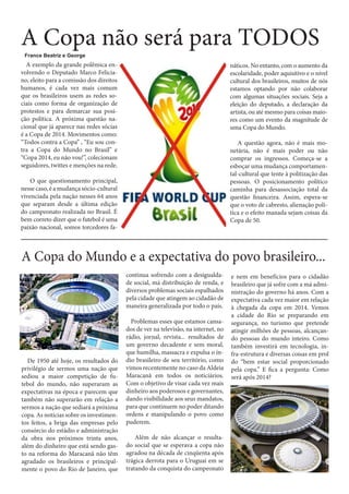 A Copa não será para TODOS
France Beatriz e George

A exemplo da grande polêmica envolvendo o Deputado Marco Feliciano, eleito para a comissão dos direitos
humanos, é cada vez mais comum
que os brasileiros usem as redes sociais como forma de organização de
protestos e para demarcar sua posição política. A próxima questão nacional que já aparece nas redes sócias
é a Copa de 2014. Movimentos como:
“Todos contra a Copa” , “Eu sou contra a Copa do Mundo no Brasil” e
“Copa 2014, eu não vou!”, colecionam
seguidores, twittes e menções na rede.

náticos. No entanto, com o aumento da
escolaridade, poder aquisitivo e o nível
cultural dos brasileiros, muitos de nós
estamos optando por não colaborar
com algumas situações sociais. Seja a
eleição do deputado, a declaração da
artista, ou até mesmo para coisas maiores como um evento da magnitude de
uma Copa do Mundo.
A questão agora, não é mais monetária, não é mais poder ou não
comprar os ingressos. Começa-se a
esboçar uma mudança comportamental-cultural que tente à politização das
pessoas. O posicionamento político
caminha para desassociação total da
questão financeira. Assim, espera-se
que o voto de cabresto, alienação política e o efeito manada sejam coisas da
Copa de 50.

O que questionamento principal,
nesse caso, é a mudança sócio-cultural
vivenciada pela nação nesses 64 anos
que separam desde a última edição
do campeonato realizada no Brasil. É
bem correto dizer que o futebol é uma
paixão nacional, somos torcedores fa-

A Copa do Mundo e a expectativa do povo brasileiro...
continua sofrendo com a desigualdade social, má distribuição de renda, e
diversos problemas sociais espalhados
pela cidade que atingem ao cidadão de
maneira generalizada por todo o país.

De 1950 até hoje, os resultados do
privilégio de sermos uma nação que
sediou a maior competição de futebol do mundo, não superaram as
expectativas na época e parecem que
também não superarão em relação a
sermos a nação que sediará a próxima
copa. As notícias sobre os investimentos feitos, a briga das empresas pelo
consórcio do estádio e administração
da obra nos próximos trinta anos,
além do dinheiro que está sendo gasto na reforma do Maracanã não têm
agradado os brasileiros e principalmente o povo do Rio de Janeiro, que

Problemas esses que estamos cansados de ver na televisão, na internet, no
rádio, jornal, revista... resultados de
um governo decadente e sem moral,
que humilha, massacra e expulsa o índio brasileiro de seu território, como
vimos recentemente no caso da Aldeia
Maracanã em todos os noticiários.
Com o objetivo de visar cada vez mais
dinheiro aos poderosos e governantes,
dando visibilidade aos seus mandatos,
para que continuem no poder ditando
ordens e manipulando o povo como
puderem.
Além de não alcançar o resultado social que se esperava a copa não
agradou na década de cinqüenta após
trágica derrota para o Uruguai em se
tratando da conquista do campeonato

e nem em benefícios para o cidadão
brasileiro que já sofre com a má administração do governo há anos. Com a
expectativa cada vez maior em relação
à chegada da copa em 2014. Vemos
a cidade do Rio se preparando em
segurança, no turismo que pretende
atingir milhões de pessoas, alcançando pessoas do mundo inteiro. Como
também investirá em tecnologia, infra-estrutura e diversas coisas em prol
do “bem estar social proporcionado
pela copa.” E fica a pergunta: Como
será após 2014?

 