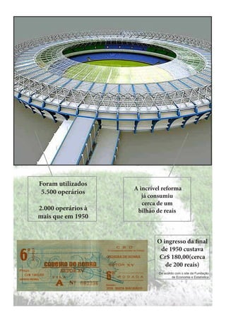 Foram utilizados
5.500 operários
2.000 operários à
mais que em 1950

A incrível reforma
já consumiu
cerca de um
bilhão de reais

O ingresso da final
de 1950 custava
Cr$ 180,00(cerca
de 200 reais)
De acordo com o site da Fundação
de Economia e Estatística

 