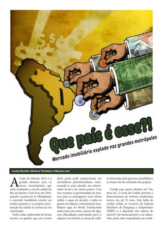 Q

paí
ue

Mer

bil
do imo
ca

iár

e?!
ess
sé

gr
de nas
o
io expl

and

ol
metróp
es

Louise Bomfim, Mariana Tertuliano e Mayssa Leal

A

Copa do Mundo 2014 é a
grande abertura para os
novos investimentos que
estão mudando a cara da cidade do
Rio de Janeiro. Com foco em 2016,
quando acontecerá as Olimpíadas,
o mercado imobiliário investe em
muitos projetos e na própria estruturação da cidade na certeza de sua
valorização.
Todos estão explorando de forma
incisiva os ganhos que um evento

deste porte pode proporcionar aos
investidores patrimonialistas, estruturando-se para atender aos interessados locais e de outros países. Com
isso, teremos a oportunidade de mostrar para os estrangeiros uma vitrine
sólida e capaz de atender a todos os
gostos em relação a investimento imobiliário aqui no Brasil, fortalecendo
ainda mais este ramo. Apesar de algumas dificuldades enfrentadas para se
adquirir um imóvel, as cartas de crédi-

to oferecidas pelo governo, possibilitam
a compra da tão sonhada casa própria.	
Criada para quem idealiza seu “lar,
doce lar”, a Carta de Crédito permite o
financiamento de imóveis residenciais
novos, em até 35 anos. Esta linha de
crédito utiliza os recursos do Sistema
Brasileiro de Poupança e Empréstimo
(SBPE) e, a depender dos valores do
imóvel e do financiamento a ser adquirido, pode estar enquadrada nas condi-

es

 