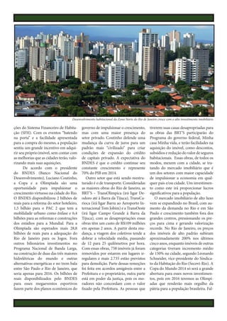 Desenvolvimento habitacional da Zona Norte do Rio de Janeiro cresce com o alto investimento imobiliário

ções do Sistema Financeiro de Habitação (SFH). Com os eventos “batendo
na porta” e a facilidade apresentada
para a compra do mesmo, a população
sentiu um grande incentivo em adquirir seu próprio imóvel, sem contar com
as melhorias que as cidades terão, valorizando mais suas aquisições.
De acordo com o presidente
do BNDES (Banco Nacional do
Desenvolvimento), Luciano Coutinho,
a Copa e a Olimpíada são uma
oportunidade para impulsionar o
crescimento virtuoso na cidade do Rio.
O BNDES disponibilizou 2 bilhões de
reais para a reforma do setor hoteleiro,
1,5 bilhão para o PAC 2 que tem a
mobilidade urbano como ênfase e 6,4
bilhões para as reformas e construções
dos estádios para a Mundial. Para a
Olimpíada são esperados mais 28,8
bilhões de reais para a adequação do
Rio de Janeiro para os Jogos. Fora
outros bilionários investimentos no
Programa Nacional de Banda Larga,
na construção de duas das três maiores
hidrelétricas do mundo e outras
alternativas energéticas e no trem bala
entre São Paulo e Rio de Janeiro, que
seria apenas para 2016. Os bilhões de
reais disponibilizados pelo BNDES
para esses megaeventos esportivos
fazem parte dos planos econômicos do

governo de impulsionar o crescimento,
mas com uma maior presença do
setor privado. Coutinho defende uma
mudança da curva de juros para um
padrão mais “civilizado” para criar
condições de expansão do crédito
de capitais privado. A expectativa do
BNDES é que o crédito continue seu
constante crescimento e represente
70% do PIB em 2014.
Outro setor que está sendo reestruturado é o de transporte. Consideradas
as maiores obras do Rio de Janeiro, as
BRT’S – TransOlímpica (irá ligar Deodoro até à Barra da Tijuca), TransCarioca (irá ligar Barra ao Aeroporto Internacional Tom Jobim) e a TransOeste
(irá ligar Campo Grande à Barra da
Tijuca), com as desapropriações essas
obras têm um custo de R$109 milhões
em apenas 2 anos. A partir desta mudança, a viagem dos coletivos tende a
dobrar a velocidade média, passando
de 12 para 25 quilômetros por hora.
Com essas obras, 758 imóveis já foram
removidos por estarem em lugares irregulares e mais 2.735 estão previstos
para demolição. Parte dessas remoções
foi feita em acordos amigáveis entre a
Prefeitura e o proprietário, outra parte
está em poder da justiça, pois os moradores não concordam com o valor
fixado pela Prefeitura. As pessoas que

tiverem suas casas desapropriadas para
as obras das BRT’S participarão do
Programa do governo federal, Minha
casa Minha vida, e terão facilidades na
aquisição do imóvel, como descontos,
subsídios e redução do valor de seguros
habitacionais. Essas obras, de todos os
modos, mexem com a cidade, se tratando do mercado imobiliário que é
um dos setores com maior capacidade
de impulsionar a economia em qualquer país e/ou cidade. Um investimento como este irá proporcionar lucros
significativos para a população.
O mercado imobiliário de alto luxo
vem se expandindo no Brasil, com aumento da demanda no Rio e em São
Paulo e crescimento também fora dos
grandes centros, pressionando os preços para cima e gerando valorização
recorde. No Rio de Janeiro, os preços
dos imóveis de alto padrão subiram
aproximadamente 200% nos últimos
cinco anos, enquanto imóveis de outras
categorias tiveram incremento médio
de 150% na cidade, segundo Leonardo
Schneider, vice-presidente do Sindicato da Habitação do Rio (Secovi-Rio). A
Copa do Mundo 2014 só será a grande
abertura para esses novos investimentos, pois em 2016 teremos as Olimpíadas que renderão mais orgulho da
pátria para a população brasileira. Fal-

 