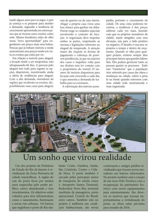 tando alguns anos para os jogos, o país
já começa a se preparar para atender
a demanda, seguindo a tendência de
crescimento apresentada em outros países que já tiverem esses eventos como
sede. Muitos brasileiros estão de olho
nessa “nova oportunidade” para engordarem um pouco mais seus bolsos.
Pessoas que já tinham imóveis a venda
aumentaram seus preços tendo em vista os eventos que estão por vir.
Em relação a imóveis para aluguel,
a locação tende a ser temporária, não
ultrapassando 60 dias. A procura pelo
aluguel tem tudo para esgotar as opções disponíveis, incentivando ainda
a oferta de residências para aluguel.
Com a alta demanda, moradores da
regiões que receberão os eventos, disponibilizarão suas casas para aluguel,

seja de quartos ou da casa inteira.
Alugar a própria casa virou uma
boa chance para ganhar em dólar.
Porem exige-se cuidados especiais
envolvendo o contrato de locação. A negociação deve respeitar
ambas as partes, respeitando as
normas e legislações referentes ao
aluguel de temporada. A atenção
maior diz respeito às formas de
pagamento e cobrança de possíveis pendências, já que na maioria
dos casos o inquilino volta para
seu destino sem ter contato com
o proprietário do imóvel. O número de imóveis disponíveis para
locação está crescendo a cada dia,
o que aumenta a demanda de trabalho para os corretores.
A valorização dos imóveis acom-

panha, portanto o crescimento da
cidade. De uma coisa podemos ter
certeza, a tendência é dos preços
subirem cada vez mais, fazendo
com que os próprios moradores da
cidade, sejam atingidos com essa
elevação, seja para o lado positivo
ou negativo. O desafio é executar os
projetos a tempo e dentro do orçamento. Quando se olha para qualquer projeto, existem sempre dois
principais fatores que grandes líderes
têm. Eles podem gerenciar tanto as
pessoas quanto os processos. Todo
esse “transtorno” que a população
vêm sofrendo por causa das obras e
mudanças na cidade, valerá a pena
la na frente quando estiverem com
uma cidade toda reestruturada e
mais organizada.

Um sonho que virou realidade
Um dos projetos da Prefeitura
do Estado do Rio de Janeiro é revitalização da Zona Portuária da
cidade maravilhosa. A região do
cais do porto ficou por muitos
anos esquecidas pelo poder público, estava abandonada e sem
investimentos. Os objetivos estão
voltados para área infraestrutura
como o saneamento, iluminação
e novas vias urbanas. Os bairros
que englobam o porto do Rio são:

Santo Cristo, Gamboa, Saúde,
São Cristóvão, Centro e Cidade Nova. O porto também é
cercado pelos principais meios
de transporte do estado como
o Aeroporto Santos Dumond,
Rodoviária Novo Rio, terminal
marítimo de passageiros, porto
operacional, Central do Brasil,
entre outros. Também está no
projeto à melhoria nas condições habitacionais, são novas

construções e antigos prédios revitalizados que trazem novos moradores aos bairros reformados.
No projeto também está à criação
de um novo Polo Turístico com a
recuperação do patrimônio histórico com novos equipamentos
para entretenimento. São diversos os motivos que tornam importantíssima a revitalização do
porto, as obras estão previstas
para meados de 2016.

 