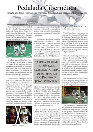 Pedalada Cibernética

Cidade de João Pessoa, na Paraíba, foi escolhida para receber o evento

Rodrigo Souza e Thiago Moreira

Nem só de atletas vive o futebol.
Em 2014, Estados Unidos, Alemanha,
Japão, Irã, China, Reino Unido, Portugal, Austrália, Paquistão, França e
Brasil vão se enfrentar na 17ª Copa do
Mundo de Futebol de Robôs, a Robocup, em João Pessoa, na Paraíba.

A cidade sede driblou fortes concorrentes para trazer pela primeira
vez para o Brasil, o evento com pesquisadores renomados e estudantes
de robótica das principais universidades do mundo. É a primeira vez
que o Brasil sediará o evento, um dos
maiores de tecnologia do mundo.
A ideia de usar robôs para realizar
partidas de futebol foi do Professor
Jong-Kwan Kin, do Korean Advanced
Institute of Science and Technology
(KAIST), na Coréia do Sul em 1996.
Atualmente existem duas federações
que, fazendo uma tabelinha, regulamentam os campeonatos de futebol
de robôs no mundo, a coreana FIRA
(Federation of International Robot-soccer Association) e a japonesa
RoboCup (Robot World Cup), ambas
têm como principal objetivo promo-

O atual X o futuro

ver as pesquisas em robótica visando
aumentar o número de pesquisadores
na área e as inovações tecnológicas
utilizadas nos times participantes do
campeonato.
Participam do evento diversas
universidades brasileiras, como
a Universidade Estadual Paulista
(UNESP), Fundação Educacional
Inaciana (FEI), Universidade Federal do Rio Grande do Norte (UFRN),
Universidade Federal do Espírito
Santo (UFES), Universidade Federal
de São João del Rei (UFSJ), Univer-

“A ideia de usar
^
robos para
realizar partidas
de futebol foi
do Professor
Jong-K an Kin,”
w
sidade Federal de Campina Grande
(UFCG) e Universidade do Estado
da Bahia (UNEB), além da colaboração de cerca de 60 pesquisadores
da Sociedade Brasileira de Automática (SBA) e Sociedade Brasileira de
Computação (SBC). A Copa de Robótica tem o apoio do Ministério dos
Esportes, da prefeitura de João Pessoa e do governo do Estado.
Para o professor de robótica da
UNESP, Alexandre da Silva Simões,
, assim como a Copa do Mundo, o
evento deixará o Brasil mais visível
na área tecnológico. “É a primeira
vez que o Brasil será sede de um dos
maiores encontros de tecnologia do
mundo, particularmente conhecido

pela plataforma do Futebol de Robôs”, ressaltou o professor.
O Brasil tem dois representantes na
categoria. Um é o grupo ITAndroids,
do Instituto Tecnológico da Aeronáutica de São Paulo (ITA-SP). O outro é o Bahia3D, que é uma iniciativa
do grupo BRT da UNEB. A seleção
da equipe nordestina, realizada entre
janeiro e fevereiro deste ano, contou
apresentação de programas binários
e artigos científicos.
“Para nós é muito importante poder
participar de mais uma edição da RoboCup porque conseguimos dar sequência a este trabalho, que foi iniciado
em 2006, e conseguimos colocar a
UNEB em uma condição de destaque
no Brasil na área de pesquisas científicas sobre robótica”, ressalta o professor Marco Simões, líder da excursão,
ao portal Calila Notícias.
Além dos brasileiros, outros 24 times
de mais 10 países vão participar da
competição, que espera receber mais
de quatro mil pesquisadores na área.

“Em competições como essa podemos promover debates formais e informais com pesquisadores e estudantes dos grandes centros científicos do
mundo. Durante as atividades podemos também fazer comparações práticas entre o trabalho que realizamos
aqui e o que o restante do mundo está
produzindo”, encerra Marco Simões,
orientador da equipe baiana.

 