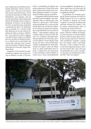 peso e digno para a presidência das referidas instituições. Nomes como Leonardo, Zico e Raí, para citar apenas
três, seriam muito bem aceitos. Como
na Copa da Alemanha em 2006, Franz
Beckenbauer, que disputou copa do
mundo pela seleção Alemã, jogou pelo
Bayern de Munique (time no qual é o
presidente de honra) e foi presidente
do COL, um grande nome, respeitado
e admirado por todos. Na Alemanha,
que no passado fez o mundo sofrer
pela liderança de um dos maiores ditadores de todos os tempos, Adolf Hitler. E por aqui não viramos a página.
José Maria Marin militou na ARENA
que foi o partido da ditadura brasileira, é suspeito de ter participado dos
eventos que culminou com o assassinato do jornalista Wladimir Herzog e
admirador do torturador Sérgio Paranhos Fleury.
Enquanto o COL alemão foi representado por alguém que prestou serviço ao futebol e ao país, o COL bra-

sileiro é comandado por alguém que
prestou desserviço à história da nossa
pátria. Marin atuou ainda como vereador, deputado estadual e vice-governador de Maluf no governo paulista.
O deputado federal Romário apoia
que Marín seja investigado e preste declarações sobre as suspeitas que caem
sobre ele e afirma que a CBF mesmo
sendo privatizada leva o nome do país
mundo afora. Em seu discurso realizado na tribuna da câmara dos deputados no dia 18/03/2013 em tom duro ele
afirma: ’’ Não podemos esquecer que
o Senhor Marin, à frente da CBF, tem
sob o seu comando a principal manifestação esportiva de nosso país, que é
o nosso futebol. A nossa seleção é mais
do que um time, é uma manifestação
cultural acompanhada de modo apaixonado nos quatro cantos do Brasil,
como eu pude testemunhar bem de
perto. A seleção leva, por onde passa,
o nome do Brasil, a nossa bandeira, as
nossas cores, o hino e principalmente

os nossos jogadores. Tem gente que conhece muito pouco do nosso país, da
nossa cultura, mas conhece o futebol e
os jogadores do Brasil’’.
O presidente da comissão nacional de direitos humanos da OAB, Dr.
Wadih Damous faz coro as palavras
do “baixinho” e declarou ser correta
e urgente a convocação de Marín pela
comissão nacional da verdade, a fim
de prestar esclarecimentos sobre as
acusações que recaem sobre ele.
Os tempos, os lemas e canções são
outros. Duzentos milhões de brasileiros, bem mais que os noventa milhões
da época, estão em ação, agora torcendo por um país mais livre e desenvolvido socialmente. Contudo, a paixão
por esse esporte ainda é percebida.
Será que o “salve a seleção” da música tem tanta importância para o povo
nos dias atuais? Mas como time que
está ganhando não se mexe, justifica-se um grito do presidente da CBF e
do COL: “Salve-me seleção!”.

“Tem gente que conhece muito pouco do nosso país, da nossa cultura, mas conhece o futebol e os jogadores do Brasil’’, afirmou Romário

 