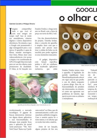GOOGLE

o olhar d

Gabriela Carvalho e Philippe Oliveira

I

magine
compartilhar
tudo o que você vê
com seus amigos em
tempo real? Isso já existe
em smartphones, câmeras
digitais e outros dispositivos
eletrônicos. No entanto, o que
o Google está prometendo é
algo inimaginável para a sua
época. O aparelho é capaz de
filmar, mandar mensagens,
tirar fotos, filmar, fazer uma
videoconferência e ter acesso
a mapas e ver coordenadas de
GPS. O Google Glass tem tudo
para ser um dos objetos mais
promissores da atualidade.
O Glass, já foi lançado nos

Estados Unidos, e chega neste
ano no Brasil, com a faixa de
preço em torno de R$1,5 mil.
Um dos desenvolvedores
do projeto, Timothy Jordan,
disse o conceito do aparelho
é simples: fazer com que o
usuário não precise mais
tirar o celular do bolso ou da
mochila para poder registrar
os seus momentos marcantes.
O gadget, dispositivo
com
função
específica,
prática e útil no cotidiano,
vem recebendo aplicativos
exclusivos,
que
estão

Menu interativo do Google Gla

Estados Unidos tentou vetar
o aparelho. O legislador do
partido republicano Gary
Howell ainda pretende colocar
em vigor uma lei que proíbe
o uso do objeto enquanto
a pessoa dirige. Para ele, as
funcionalidades do produto
são interessantes, no entanto,
vê como um agravante nos
problemas de trânsito, algo
que já ocorre com os celulares
e smartphones.

Vislumbr
dos óculos,
site de
criou um
parecido co
é conhecido
Eye”, poss
similares. R
empresa da
que os óculo
transmitir im
em tempo
realização de

Aparelho permite filmar, fotografar e fazer transmissões ao vivo

revolucionando o mercado
tecnológico. O gigante de
buscas demonstrou interesse
em alguns desses aplicativos
e suas funcionalidades. O
destaque mais popular ficou
para o aplicativo do jornal
norte-americano “The New
York Times”. Basta você “pedir

uma notícia” ao Glass, que ele
automaticamente a exibe com
manchete, subtítulo e imagens.
Caso o usuário queira ler o
texto inteiro, é só solicitar que
os óculos leia toda a matéria.
Antes de ser lançado,
alguns projetos de leis nos

Imagem reproduzida pelo Glass. O aparelho fará vídeos e

 