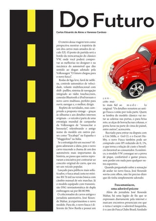 Do Futuro

Carlos Eduardo de Abreu e Vanessa Cardozo

1934 - produção inicial do
Volkswagen foi assinado em 22
de junho
1938 – Hittler aparece em público “a bordo” de um Fusca, para
popularizar o automóvel
1950 – O Fusca chegou ao Brasil
1959 – O primeiro Fusca conversível
1971 – Foi um dos últimos a
utilizar o farol dianteiro com
superfície arredondada
1975 – Carburação dupla e apelo
esportivo, sendo conhecido
como “Bizorão”

O roteiro dessa viagem tem como
perspectiva mostrar a trajetória de
um dos carros mais amados do século XX. O ponto de partida será a
bordo da reencarnação do clássico
VW, onde você poderá comprovar as melhorias no designer e na
mecânica do automóvel que dão
sentido ao slogan adotado pela
Volkswagen “O futuro chegou para
o novo fusca”.
Rodas de liga leve, farol de neblina, controle automático de velocidade, volante multifuncional com
shift- padlles, sistema de navegação
integrado ao rádio touchsccreen,
conexão Bluetooth e iPod tornam o
novo carro multiuso, perfeito para
ouvir, navegar e, o melhor, dirigir.
Repleto de novidades, mas cumprindo a proposta vintage – graças
às silhuetas e aos detalhes internos
originais – o veículo é parte de uma
estratégia mundial de campanha
da Volkswagen de “ressuscitar o
besourão”, relembrando o antigo
nome do modelo em outros países como “Escabajo” na Espanha e
“Maggiolino” na Itália.
Se a estratégia foi um sucesso? Alguns adoraram a ideia, pois o novo
carro reacende a chama de um dos
automóveis mais importantes da
história, ao passo que outros reprovaram a iniciativa por contrariar ao
conceito original do carro, que era
ser um veículo popular.
Lançado para públicos mais sofisticados, o fusca atual custa no mínimo R$ 76 mil na versão básica com
câmbio manual de seis marchas. Já
o modelo equipado com transmissão DSG semiautomática de dupla
embreagem sai por R$ 80.990.
O colecionador de carros antigos e
jornalista automotivo, José Resende Mahar, já experimentou o novo
modelo. Para ele, o novo fusca é diferente do New Beetle e possui um

conceito muito mais fiel ao
modelo
original: “Os detalhes remetem ao antigo Fusca e estão por toda parte. Quem
se lembra do modelo clássico vai notar as soleiras nas portas, o para-brisa
reto, as alças de borracha nas colunas, o
porta-luvas na parte de cima do painel,
entre outros”, acrescenta.
Recriado para entrar na disputa com
o Uni Mille, o Gol CL e o Escort Hobby, o novo Fusca também pode ser
comprado com IPI reduzido de 0, 1%,
o que torna a relação de custo e benefício favorável ao consumidor. Econômico, o modelo VW consegue ser a prova
de pique, confortável e gastar pouco,
sem perder em nada para qualquer outro esportivo.
Quando perguntado sobre a sensação
de andar no novo fusca, José Resende
sorriu com olhos, não foi preciso dizer
que ele tinha simplesmente adorado.

Fuscamaníacos,
uma adorável psicose

Além do jornalista José Resende
Mahar, há uma legião de fãs que se
expressam diariamente pela internet e
marcam encontros presenciais em que
o tema é sempre o adorável fusquinha,
é o caso do Fusca Clube Brasil, fundado

 