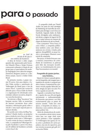 para o passado

no final da
década de 60, que reúne milhões de brasileiros.
A ideia de formar o clube surgiu
quando dois apaixonados pelo besourão Eduardo Ohara e Sérgio Fontana
começaram a planejar a criação de um
grupo para os apreciadores do modelo. Empolgado com a ideia dos amigos,
Demétrios Bérgamo juntou-se a eles.
Dessa junção, nasceu o Sedan Clube
Brasil.
Na primeira reunião, o grupo reuniu 70 carros. Sete anos depois, o Sedan Clube recebeu a autorização da
Volkswagen do Brasil para o uso da
marca “fusca”. A partir daí o nome foi
alterado para o Fusca Clube do Brasil
e a organização foi oficializada como
entidade cultural, recreativa, desportiva e sem fins lucrativos.
Na internet, o Blog “fusca4ever” faz
bastante sucesso. Nele, os motoristas
do besouro encontram dicas sobre
mecânica, informações gerais sobre o
veículo e uma seção especial para esclarecer dúvidas.
De acordo com o dono do Blog “fusca4ever”, Danilo Andric, as projeções
para a venda do novo fusca são altas e
consagrará ainda mais a Volkswagen.
“A nova versão do fusca é esportiva e
veloz. A campanha da Volkswagen feita pelo Facebook é a prova viva disso,
são 28 milhões de brasileiros curtindo
o novo fusca”, diz.

A campanha citada por Daniel
Andric faz parte de uma estratégia
de Marketing de Guerrilha da montadora para divulgar o novo fusca no
Facebook. Segundo dados da Rede
Social, divulgados pela multinacional alemã, a página de logout do FB
teve o maior retorno em número de
cliques da história do site no Brasil.
Com a assinatura "Novo Fusca. O
carro voltou", a campanha publicitária também conta com filmes e
anúncios em revistas. Criados pela
agência AlmapBBDO, as peças trazem o personagem Mussum como
estrela da campanha.
Nas peças, os títulos brincam com
a maneira característica do comediante de transformar as palavras
para falar das inovações tecnológicas e as transformações do carro.
Haja fuscamaníacos no mundo!

Fusquinha de quatro portas,
uma história...

Quem vê o futuro e passado gloriosos do fusquinha, não imagina que a
trajetória do veículo é composta por
altos e baixos. O automóvel foi o primeiro veículo popular fabricado em
série, atingiu seu ápice nos anos 70 e
viveu a queda nos anos 80.
Segundo o jornalista José Resende, a queda dos anos 80 está ligada
estritamente a rudimentariedade
do besourão, que passou a ser feito
exclusivamente para os países de
terceiro mundo. “Tudo tem uma
época, o fusquinha era básico, rudimentar e sem conforto, feito para
países pobres”, diz.
Além da obsolescência do modelo, a montadora alemã estava numa
outra fase, seu cargo chefe eram
carros potentes e bem equipados.
“A Volskwagem não queria ser vista como a produtora de carros populares, mas sim de esportivos, por
isso investiu no passat, gol, golf, etc”,
acrescenta Mahar.

 