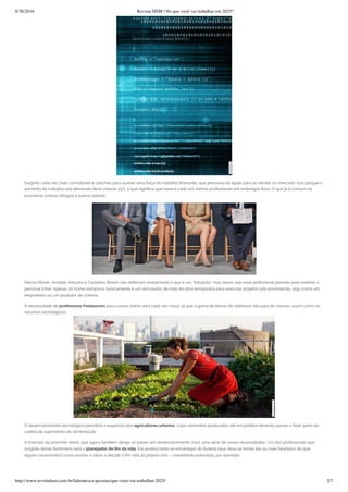 8/30/2016 Revista HSM | No que você vai trabalhar em 2025?
http://www.revistahsm.com.br/lideranca-e-pessoas/que-voce-vai-trabalhar-2025/ 2/7
Surgirão cada vez mais consultores e coaches para auxiliar uma força de trabalho itinerante, que precisará de ajuda para se vender no mercado. Isso porque o
aumento do trabalho sob demanda deve crescer 25%, o que signi ca que haverá cada vez menos pro ssionais em empregos xos. O que já é comum na
economia criativa chegará a outros setores.
Marisa Monte, Arnaldo Antunes e Carlinhos Brown não de niram exatamente o que é um “tribalista”, mas talvez seja esse pro ssional previsto pela matéria: o
personal triber. Apesar do nome pomposo, basicamente é um recrutador de mão de obra temporária para executar projetos sob encomenda, algo como um
empreiteiro ou um produtor de cinema.
A necessidade de professores freelancers para cursos online será cada vez maior, já que a gama de temas de interesse não para de crescer, assim como os
recursos tecnológicos.
O desenvolvimento tecnológico permitirá a expansão dos agricultores urbanos, cujos alimentos produzidos até em prédios deverão passar a fazer parte da
cadeia de suprimento de alimentação.
A inversão da pirâmide etária, que agora também atinge os países em desenvolvimento, trará uma série de novas necessidades. Um dos pro ssionais que
surgirão desse fenômeno será o planejador do m da vida. Ele poderá tanto se encarregar do funeral (que deve se tornar tão ou mais faraônico do que
alguns casamentos) como auxiliar o idoso a decidir o m real da própria vida – cometendo eutanásia, por exemplo.
 