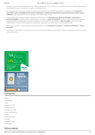 8/30/2016 Revista HSM | No que você vai trabalhar em 2025?
http://www.revistahsm.com.br/lideranca-e-pessoas/que-voce-vai-trabalhar-2025/ 5/7
Ao longo de 2014, a consultoria de Rasquilha fez um estudo em parceria com a FIA, as empresas de recrutamento de executivos Michael Page e Talenses, a
agência Sparks & Honey e a revista Exame, e projetou 50 pro ssões do futuro.
Há, no estudo da Inova, vários pontos similares aos previstos pelos futuristas norte-americanos, que resultam em pro ssões como conselheiro de
aposentadoria, gestor de qualidade de vida, técnico em telemedicina, conselheiro de produtividade, terapeuta experimental, consultor de novas
habilidades. Muitos deles poderão tanto ser empregados como formar equipes ad hoc.
A Inova enfatiza, além de pro ssões ligadas à tecnologia e às informações (como arquivista pessoal, gestor de morte digital e especialista em
desintoxicação digital), as relativas ao meio ambiente. Destaca, por exemplo, o gestor de ecorrelações, que reunirá conhecimento técnico ambiental
(engenharia ambiental), de legislação da área (direito ambiental) e terá de ser bom em comunicação. E o gestor de resíduos, que responderá pelo
direcionamento correto dos resíduos gerados nas mais diferentes organizações e por transformar o lixo em uma fonte de renda.
Para o mundo corporativo, chamam a atenção especialmente funções como o desorganizador corporativo, o consultor de simpli cação e o tutor de
curiosidade.
A julgar pelo que vêm projetando os futuristas para o futuro próximo, sejam estrangeiros, sejam brasileiros, a tentativa de proteger os taxistas de inovações
como o Uber é inócua.
Categorias
coluna
direto ao ponto
Dossiê
educação executiva
empreendedorismo
estratégia e execução
ética e sustentabilidade
inovação
liderança e pessoas
Livro HSM
marketing e vendas
Sem categoria
Última edição
 