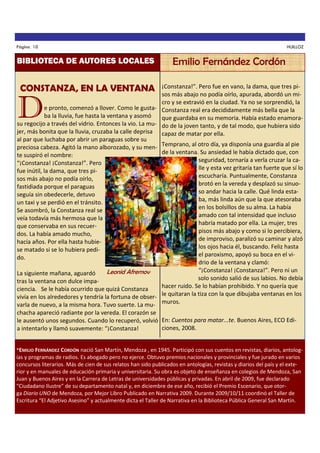 Página 10

BIBLIOTECA DE AUTORES LOCALES

HUILLOZ

Emilio Fernández Cordón

CONSTANZA, EN LA VENTANA

¡Constanza!”. Pero fue en vano, la dama, que tres pisos más abajo no podía oírlo, apurada, abordó un micro y se extravió en la ciudad. Ya no se sorprendió, la
e pronto, comenzó a llover. Como le gusta- Constanza real era decididamente más bella que la
ba la lluvia, fue hasta la ventana y asomó
que guardaba en su memoria. Había estado enamorasu regocijo a través del vidrio. Entonces la vio. La mu- do de la joven tanto, y de tal modo, que hubiera sido
jer, más bonita que la lluvia, cruzaba la calle deprisa capaz de matar por ella.
al par que luchaba por abrir un paraguas sobre su
preciosa cabeza. Agitó la mano alborozado, y su men- Temprano, al otro día, ya disponía una guardia al pie
de la ventana. Su ansiedad le había dictado que, con
te suspiró el nombre:
seguridad, tornaría a verla cruzar la ca“¡Constanza! ¡Constanza!”. Pero
lle y esta vez gritaría tan fuerte que sí lo
fue inútil, la dama, que tres piescucharía. Puntualmente, Constanza
sos más abajo no podía oírlo,
brotó en la vereda y desplazó su sinuofastidiada porque el paraguas
so andar hacia la calle. Qué linda estaseguía sin obedecerle, detuvo
ba, más linda aún que la que atesoraba
un taxi y se perdió en el tránsito.
en los bolsillos de su alma. La había
Se asombró, la Constanza real se
amado con tal intensidad que incluso
veía todavía más hermosa que la
habría matado por ella. La mujer, tres
que conservaba en sus recuerpisos más abajo y como si lo percibiera,
dos. La había amado mucho,
de improviso, paralizó su caminar y alzó
hacía años. Por ella hasta hubielos ojos hacia él, buscando. Feliz hasta
se matado si se lo hubiera pediel paroxismo, apoyó su boca en el vido.
drio de la ventana y clamó:
“¡Constanza! ¡Constanza!”. Pero ni un
Leonid Afremov
La siguiente mañana, aguardó
solo sonido salió de sus labios. No debía
tras la ventana con dulce impahacer ruido. Se lo habían prohibido. Y no quería que
ciencia. Se le había ocurrido que quizá Constanza
vivía en los alrededores y tendría la fortuna de obser- le quitaran la tiza con la que dibujaba ventanas en los
varla de nuevo, a la misma hora. Tuvo suerte. La mu- muros.

D

chacha apareció radiante por la vereda. El corazón se
le ausentó unos segundos. Cuando lo recuperó, volvió En: Cuentos para matar...te. Buenos Aires, ECO Ediciones, 2008.
a intentarlo y llamó suavemente: “¡Constanza!
*EMILIO FERNÁNDEZ CORDÓN nació San Martín, Mendoza , en 1945. Participó con sus cuentos en revistas, diarios, antolog-

ías y programas de radios. Es abogado pero no ejerce. Obtuvo premios nacionales y provinciales y fue jurado en varios
concursos literarios. Más de cien de sus relatos han sido publicados en antologías, revistas y diarios del país y el exterior y en manuales de educación primaria y universitaria. Su obra es objeto de enseñanza en colegios de Mendoza, San
Juan y Buenos Aires y en la Carrera de Letras de universidades públicas y privadas. En abril de 2009, fue declarado
“Ciudadano Ilustre” de su departamento natal y, en diciembre de ese año, recibió el Premio Escenario, que otorga Diario UNO de Mendoza, por Mejor Libro Publicado en Narrativa 2009. Durante 2009/10/11 coordinó el Taller de
Escritura “El Adjetivo Asesino” y actualmente dicta el Taller de Narrativa en la Biblioteca Pública General San Martín.

 