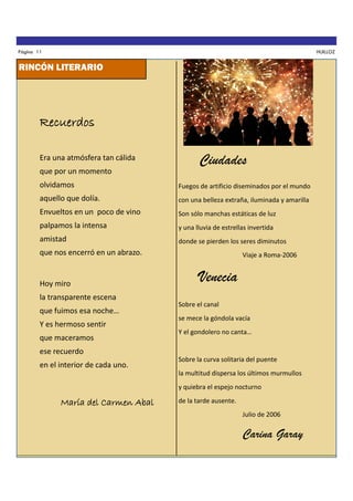 Página 11

HUILLOZ

RINCÓN LITERARIO

Recuerdos
Era una atmósfera tan cálida
que por un momento

Ciudades

olvidamos

Fuegos de artificio diseminados por el mundo

aquello que dolía.

con una belleza extraña, iluminada y amarilla

Envueltos en un poco de vino

Son sólo manchas estáticas de luz

palpamos la intensa

y una lluvia de estrellas invertida

amistad

donde se pierden los seres diminutos

que nos encerró en un abrazo.

Hoy miro
la transparente escena
que fuimos esa noche…
Y es hermoso sentir
que maceramos

Viaje a Roma-2006

Venecia
Sobre el canal
se mece la góndola vacía
Y el gondolero no canta…

ese recuerdo
en el interior de cada uno.

Sobre la curva solitaria del puente
la multitud dispersa los últimos murmullos
y quiebra el espejo nocturno

María del Carmen Abal

de la tarde ausente.
Julio de 2006

Carina Garay

 