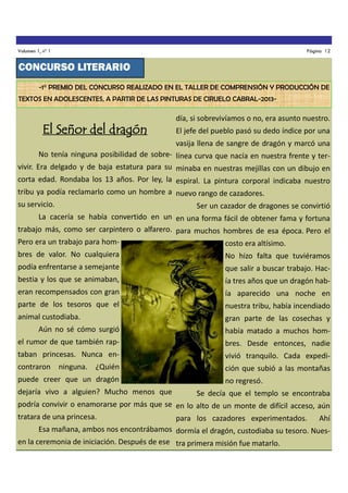 Volumen 1, nº 1

Página 12

CONCURSO LITERARIO
-1° PREMIO DEL CONCURSO REALIZADO EN EL TALLER DE COMPRENSIÓN Y PRODUCCIÓN DE
TEXTOS EN ADOLESCENTES, A PARTIR DE LAS PINTURAS DE CIRUELO CABRAL-2013-

El Señor del dragón

día, si sobrevivíamos o no, era asunto nuestro.
El jefe del pueblo pasó su dedo índice por una
vasija llena de sangre de dragón y marcó una

No tenía ninguna posibilidad de sobre- línea curva que nacía en nuestra frente y tervivir. Era delgado y de baja estatura para su minaba en nuestras mejillas con un dibujo en
corta edad. Rondaba los 13 años. Por ley, la espiral. La pintura corporal indicaba nuestro
tribu ya podía reclamarlo como un hombre a nuevo rango de cazadores.
su servicio.

Ser un cazador de dragones se convirtió

La cacería se había convertido en un en una forma fácil de obtener fama y fortuna
trabajo más, como ser carpintero o alfarero. para muchos hombres de esa época. Pero el
Pero era un trabajo para hom-

costo era altísimo.

bres de valor. No cualquiera

No hizo falta que tuviéramos

podía enfrentarse a semejante

que salir a buscar trabajo. Hac-

bestia y los que se animaban,

ía tres años que un dragón hab-

eran recompensados con gran

ía aparecido una noche en

parte de los tesoros que el

nuestra tribu, había incendiado

animal custodiaba.

gran parte de las cosechas y

Aún no sé cómo surgió

había matado a muchos hom-

el rumor de que también rap-

bres. Desde entonces, nadie

taban princesas. Nunca en-

vivió tranquilo. Cada expedi-

contraron ninguna. ¿Quién

ción que subió a las montañas

puede creer que un dragón

no regresó.

dejaría vivo a alguien? Mucho menos que

Se decía que el templo se encontraba

podría convivir o enamorarse por más que se en lo alto de un monte de difícil acceso, aún
tratara de una princesa.
para los cazadores experimentados. Ahí
Esa mañana, ambos nos encontrábamos dormía el dragón, custodiaba su tesoro. Nuesen la ceremonia de iniciación. Después de ese tra primera misión fue matarlo.

 