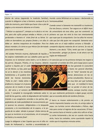Página 15

HUILLOZ

diante de Letras (siguiendo la tradición familiar), mundo -como Whitman en su época – declarando su
cuando lo obligaron a leer a Homero, aunque él ya lo homosexualidad.
sabía de memoria, pero había que hacer citas a pie de
página y era necesario ubicarse en el texto.

Cuando conocí a Samanta me maravilló su insolencia.
Era tan fresca y sincera. Tan segura en el difícil mun-

-“¡Héctor se equivocó!”, siempre se lo decía a mi ma- do universitario de esos años, que me conmovió. La
dre, pero ella sufría porque amaba a Héctor y no le primera vez que me miró lo hizo tan intensamente
perdonaba a Homero el triste final de su héroe. Es- que supe que la conquistaría. Con los años he reconocribía en borradores sus propios finales y en ellos le cido que fue ella quien me conquistó. Samanta estudaba un destino inequívoco de triunfador. Pero los diaba arte en el viejo edificio cercano a Filosofía y
dioses mandan y lo cierto es que Héctor fue derrotado compartía algunas materias de mi carrera. Se reía de
para toda la eternidad.
Ahí estaba Patroclo muerto, disfrazado de Aquiles y
los argivos rodeándolo con sus caballos para que los

Homero y me decía: “Clint, tenés que leer a Capote,
las bacanales griegas ya fueron, lo de ahora son las
orgías de Hollywood”.

troyanos no lo tomaran como botín y se lo dieran a En vano fue que en los primeros tiempos me negara a
los perros. Después, Príamo, el rey troyano, debería responder al nombre de Clint, pero luego poco a poco
suplicar a Aquiles por el cadá-

me fue ganando la costumbre

ver de Héctor, su hijo, para que

y hasta me pareció divertido,

no se lo dieran a los mastines

fue mi “alias” durante las pri-

hambrientos y él pudiera brin-

meras detenciones en las re-

darle las honras funerarias.

yertas estudiantiles. Nunca su-

“Falta la cita”, había dicho la

pe muy bien por qué luchaba,

profesora y busqué en el grueso

creo que en realidad lo hacía

volumen de mi madre el núme-

por no perder el amor de Sa-

ro del verso y el número del

manta, aunque muchos creye-

canto. Y completé la monografía hablando sobre lo ron que realmente pertenecía a algún grupo secreto
inútil de las guerras, sobre la degradación del hombre que se escondía detrás de nombres ficticios.
tirando a sus congéneres vencidos a los perros, despojándolos de toda posibilidad de reconocimiento para quienes los amaron, obligándolos a la búsqueda
constante, a la incertidumbre de la espera, a la angustia de no saber dónde ni porqué. ¡Dolor eterno de
los que se murieron en el anonimato, sin el consuelos
del llanto y la oración final!

El barco se mueve violentamente y de pronto un
viento imprevisto levanta una ola y la arroja sobre la
popa. Los turistas corren alborotados y felices, algo
más para contar al regreso de las vacaciones. El hombre camina hacia el interior y pide otro café en el bar.
Lo sorbe lentamente y de vez en cuando mira hacia
atrás, hacia los costados, como queriendo repetir la

Luego lo obligaron a leer Capote que era el niño mi- visión que lo inquietara minutos antes.
mado de Hollywood y escribía y escandalizaba al

 