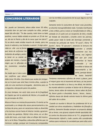 Volumen 1, nº 1

CONCURSOS LITERARIOS

Página 16

con las terribles acusaciones de las que alguna vez fue
culpado.

Samanta tenía la costumbre de hacer esas picardías,
No puede ser Samanta, ahora debe tener 50 años, se divertía transgrediéndolo todo. Fumaba marihuana
recuerdo bien en qué mes cumplía los años, porque y leía a Marx, pero a veces se transformaba en niña y,
aquel día ella dijo: “Te das cuenta, todo tiene su lado sentada en el suelo con un recipiente de kilo y medio
positivo, nunca había estado en prisión un 25 de ma- de helado de chocolate y frutilla entre las piernas,
yo, día de la Patria y día de la nena ¡qué me decís!”. podía pasar toda la tarde del domingo comiendo y
Yo no decía nada estaba muerto de miedo, pero me mirando las películas de Harry “El sucio”, Harry “El
hacía el valiente y me limitaba a sonreír. Si algo admi- fuerte”, Harry “El ejecutor”; entonces la ternura me
raba en ella era la forma
superaba y amaba
que tenía de enfrentar los

locamente esa ino-

instantes de peligro, parec-

cencia, esa ingenui-

ía tener en su mente un

dad que por unos

acopio de ironías y humor

momentos la hacía

negro que le afloraba en

vulnerable

los momentos complica-

inundaba el deseo de

dos.

interrumpirla y be-

De modo que si saco cuen-

sarla, ¿porqué desea-

tas confirmo que ahora

ba

tanto

y

me

besarla?

debe tener 54 años. Esa silueta que acaba de intrigar- Teníamos momentos infinitos de amor y placer, pero
me es la joven que amé hace treinta años, cuando la el mayor goce era el momento del beso; yo me prendvida era una aventura arriesgada, dulcísima para mí ía, me encaramaba a su boca y me diluía, me deslizaba mundo adentro a probar el dulzor de la última goy angustia y decepción para mis padres.
En esos tiempos, me sentí más cerca de la fragilidad
de Capote que de la valentía de Héctor y la osadía de
los personajes de Clint.
Ahora el barco se menea bruscamente. El viento se ha
acentuado y un oleaje alto ataca perversamente a los
turistas de proa, pero en vacaciones todo es divertido
y los turistas corren hacia el interior riendo y graznando como las gaviotas. Héctor mira cómo, en un descuido del mozo, una mujer roba un alfajor del mostrador y se lo lleva. Pequeñas y absurdas pillerías que no
merecen castigo, porque son travesuras comparadas

losina, besos sabor de manzana, besos sabor de frutilla, besos gusto a chocolate, besos… besos… besos…
infinitos besos de donde extraía hasta la última gota
del sabor de su alma.
Cuando se reunían a discutir los problemas de la sociedad con otros estudiantes y hablaban de filosofía y
política, Samanta llevaba siempre un proyecto debajo
de su brazo, una gruesa carpeta donde apuntaba ideas contra los discursos vistos en la T.V., programas de
alimentación infantil y todo cuanto ella consideraba
valioso para restaurar la sociedad que para ellos esta-

 