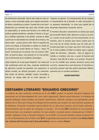 Página 17

HUILLOZ

ba totalmente destruida. Nunca leía nada en esas se- “regreso sin gloria”, la incomprensión de los amigos,
siones, nunca mostraba nada, pero seguía acumulan- el resentimiento de la familia, la vida convertida en
do datos, estadísticas y textos. Cuando iba a las mani- un perpetuo deambular. Lo único que quedó fue la
festaciones (yo también iba, pero sólo miraba como búsqueda angustiosa, incesante, eterna.
un espectador), se sentía una heroína y en medio del
bullicio agitaba banderas, cantaba el himno a los gritos y saltaba siguiendo a los demás; cuando se daba
cuenta de mi inactividad me tomaba de la mano y me
hacía saltar y gritar junto a ella. Para mí aquello era
como una droga, la levantaba en andas en medio de
la multitud y me sentía Héctor en Troya o Harry “El
Sucio” luchando por la justicia. Eso era nuestra rebelión: un poema épico, una película en la cual perdíamos la dimensión de la realidad y del peligro.

El hombre descubre nuevamente la silueta que pasa
por el pasillo lateral. Sale. Apresura su paso y se acerca. La joven se da vuelta y lo mira brevemente. Es un
instante, pero le alcanza para darse cuenta que es
otra más de las tantas siluetas que ha visto por el
mundo parecidas a la mujer que amó. Esta mujer tiene el rostro pálido, le faltan los labios rojos y apasionados de Samanta… Samanta… Para él seguirá teniendo un nombre, una voz, a quien él buscará por
siempre, más allá de la vida, si es preciso. Porque él

¿Qué importa ya lo que pasó después? Las manos de no se ha rendido aún, porque Samanta nunca será
ella resbalando entre las mías, tratando inútilmente una N.N., siempre fue y será Samanta. Él necesita ende aferrarse cuando los guardias nos separaron, la contrarla, porque solo ella podría bautizarlo definitiúltima mirada, los últimos forcejeos. Los intermina- vamente con un nombre verdadero.
bles meses de tortura, soledad, miedo, oscuridad y
silencio, los largos años de un exilio absurdo. El

NOEMÍ MARTÍNEZ

CERTAMEN LITERARIO “EDUARDO GREGORIO”
La historia de este certamen comienza en el año 2007, cuando el escritor Eduardo Gregorio fue
convocado por la Municipalidad del Junín para organizarlo. Desde aquel entonces, la iniciativa ha
querido distinguir obras inéditas de autores mendocinos. Además, premia a sus ganadores con la
edición de un libro que incluye los trabajos de los autores que ocupen los tres primeros puestos en
el certamen. El escritor consideró que la edición de un libro como premio, era el mejor estímulo y
reconocimiento que le podía ser otorgado un escritor. En el año 2007 comenzó la convocatoria a
nivel provincial, con el género narrativo. En esa ocasión, el jurado estuvo compuesto por Emilio F.
Cordón, Alejandro Frías y Eduardo Gregorio. En el 2008, el concurso también incluyó el género lírico. En el Bicentenario de la Patria, año 2010, la ganadora del premio de narrativa fue Noemí Martínez, alumna del Terciario de la Escuela Italiana, con su cuento Héctor.

 