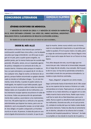 Volumen 1, nº 1

Página 18

CONCURSOS LITERARIOS

GONZALO CLAVERO

JÓVENES ESCRITORES DE MENDOZA:
1° MENCIÓN DE HONOR EN LÍRICA Y 2° MENCIÓN DE HONOR EN NARRATIVA,
EN EL XXVII CERTAMEN LITERARIO “200 AÑOS DEL HIMNO NACIONAL ARGENTINO”,
REALIZADO POR EL CLUB MENDOZA DE REGATAS (CATEGORÍA JUVENIL).
EN TIEMPOS EN LOS QUE SE DICE QUE LOS CHICOS NO LEEN NI ESCRIBEN...

DESDE EL MÁS ALLÁ

dujo la muerte. James nunca volvió a ser el mismo,
cayó en una depresión importante y no permitía que
Mi nombre es Richard. Esta historia que contaré a
nadie lo ayudara. Él no lo quiso matar y lo sabía, pero
continuación sucedió hace cinco años, y me ha dejado
su cargo de conciencia pudo más. Nunca llegué a imasecuelas que luego entenderán. Les diría que se ponginar lo que sería capaz de hacer en un futuro no muy
gan en mi piel, pero a quién quiero engañar, no
lejano.
podrán jamás, por lo menos hasta que les suceda algo
parecido. Mi padre, James, era un respetado agente Tres años después de esto, ocurrió algo que me
marcó de por vida. Volvía de la Universidad, después
de policía, trabajaba en la comisaría de la 6ta, en
de un largo día de estudio, muy cansado. Abrí la puernuestro barrio. Vivíamos solos porque mi madre se
fue a un país extranjero y se separó de él. Un día co- ta de mi casa. Un haz de luz penetraba cortando la
mo cualquier otro, llegó la noche y lo llamaron de ur- oscuridad a través de una persiana entreabierta. La
gencia, porque habían encontrado un galpón abando- madera crujía mientras caminaba.
nado en donde se traficaban drogas. Yo, en ese momento, tenía 18 años. Cuando mi padre volvió a la
madrugada, me explicó lo que había pasado, igual
aunque no me lo contara, salió en todas las noticias.
Habían dado con el paradero de los traficantes y estos intentaron escapar apenas escucharon el ruido de
las sirenas. Hubo una persecución de aproximadamente diez cuadras y acorralaron a los malvivientes.
Eran tres. Mi padre bajó de su vehículo y les apuntó,
advirtiéndoles que bajaran las manos, pero uno no
obedeció, sacó una pequeña navaja y se arrojó sobre
él. Esto obligó a mi padre a dispararle y el hombre
murió en el acto. Al parecer, la bala dio justo en una
arteria ligada directamente al corazón, lo que le pro

Papá, ¿llegaste?- pregunté con cierto miedo.
Seguí caminando hasta el dormitorio de él. Mis carpetas se me cayeron de las manos e hicieron un ruido
estruendoso en el piso. Papá yacía en, el suelo con un
revólver en su mano derecha y un agujero en su sien.
Había muerto hacía varias horas. Nadie supo nunca
cuál fue la razón de su fatal desenlace, pero yo lo
sabía. Nunca superó su desafortunado episodio con
los traficantes. Durante ese año, en el cual ya tenía
21, visitaba la tumba del que me había criado desde
que tenía memoria. Todos los días iba al cementerio
de mi distrito, ubicado en las afueras de la ciudad,
enfrente del hospital psiquiátrico “Johnson”. Se habría cumplido un mes desde la muerte de mi padre y

 