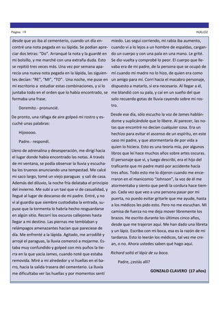 Página 19

desde que yo iba al cementerio, cuando un día encontré una nota pegada en su lápida. Se podían apreciar dos letras: “Do”. Arranqué la nota y la guardé en
mi bolsillo, y me marché con una extraña duda. Esto
se repitió tres veces más. Una vez por semana aparecía una nueva nota pegada en la lápida, las siguientes decían: “RE”, “MI”, “TO”. Una noche, me puse en
mi escritorio a estudiar estas combinaciones, y si lo
juntaba todo en el orden que lo había encontrado, se
formaba una frase.
Doremito.- pronuncié.

HUILLOZ

miedo. Las seguí corriendo, mi rabia iba aumento,
cuando vi a lo lejos a un hombre de espaldas, cargando un cuerpo y con una pala en una mano. Le grité.
Se dio vuelta y comprobé lo peor. El cuerpo que llevaba era de mi padre, de la persona que se ocupó de
mí cuando mi madre no lo hizo, de quien era como
un amigo para mí. Corrí hacia el macabro personaje,
dispuesto a matarlo, si era necesario. Al llegar a él,
me blandió con su pala, y caí en un sueño del que
solo recuerdo gotas de lluvia cayendo sobre mi rostro.

Desde ese día, sólo escucho la voz de James hablándome y suplicándole que lo libere. Al parecer, las notas que encontré no decían cualquier cosa. Era un
Hijooooo.
hechizo para evitar el ascenso de un espíritu, en este
caso mi padre, y que atormentaría de por vida a
Padre.- respondí.
quien lo hiciera. Esto es una teoría mía, por algunos
Lleno de adrenalina y desesperación, me dirigí hacia
libros que leí hace muchos años sobre artes oscuras.
el lugar donde había encontrado las notas. A través
El personaje que vi, y luego describí, era el hijo del
de mi ventana, se podía observar la lluvia y escuchatraficante que mi padre mató por accidente hacía
ba los truenos anunciando una tempestad. Me calcé
tres años. Todo esto me lo dijeron cuando me encemi saco largo, tomé un viejo paraguas y salí de casa.
rraron en el manicomio “Johnson”, la voz de él me
Además del diluvio, la noche fría delataba el principio
atormentaba y siento que perdí la cordura hace tiemdel invierno. Me subí a un taxi que vi de casualidad, y
po. Cada vez que veo a una persona pasar por mi
llegué al lugar de descanso de mi padre. Entré, y no
puerta, no puedo evitar gritarle que me ayude, hasta
vi al guardia que siembre custodiaba la entrada, sua los médicos les pido esto. Pero no me escuchan. Mi
puse que la tormenta lo habría hecho resguardarse
camisa de fuerza no me deja mover libremente los
en algún sitio. Recorrí los oscuros callejones hasta
brazos. He escrito durante los últimos cinco años,
llegar a mi destino. Las piernas me temblaban y
desde que me trajeron aquí. Me han dado una libreta
relámpagos amenazantes hacían que pareciese de
y un lápiz. Escribo con mi boca, esa es la razón de mi
día. Me enfrenté a la lápida. Agitado, me arrodillé y
tardanza. Esto lo leerán los médicos, tal vez me crearrojé el paraguas, la lluvia comenzó a mojarme. Esan, o no. Ahora ustedes saben qué hago aquí.
taba muy confundido y golpeé con mis puños la tieRichard soltó el lápiz de su boca.
rra en la que yacía James, cuando noté que estaba
removida. Miré a mi alrededor y vi huellas en el baPadre, ¿estás allí?
rro, hacia la salida trasera del cementerio. La lluvia
GONZALO CLAVERO (17 años)
me dificultaba ver las huellas y por momentos sentí
De pronto, una ráfaga de aire golpeó mi rostro y escuché unas palabras:

 