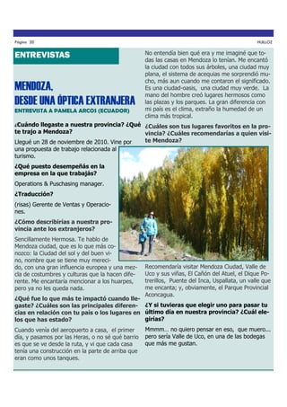 Página 20

ENTREVISTAS

MENDOZA,
DESDE UNA ÓPTICA EXTRANJERA
ENTREVISTA A PAMELA ARCOS (ECUADOR)

HUILLOZ

No entendía bien qué era y me imaginé que todas las casas en Mendoza lo tenían. Me encantó
la ciudad con todos sus árboles, una ciudad muy
plana, el sistema de acequias me sorprendió mucho, más aun cuando me contaron el significado.
Es una ciudad-oasis, una ciudad muy verde. La
mano del hombre creó lugares hermosos como
las plazas y los parques. La gran diferencia con
mi país es el clima, extraño la humedad de un
clima más tropical.

¿Cuándo

llegaste a nuestra provincia? ¿Qué ¿Cuáles son tus lugares favoritos en la prote trajo a Mendoza?
vincia? ¿Cuáles recomendarías a quien visite Mendoza?
Llegué un 28 de noviembre de 2010. Vine por
una propuesta de trabajo relacionada al
turismo.
¿Qué puesto desempeñás en la
empresa en la que trabajás?
Operations & Puschasing manager.
¿Traducción?
(risas) Gerente de Ventas y Operaciones.
¿Cómo describirías a nuestra provincia ante los extranjeros?
Sencillamente Hermosa. Te hablo de
Mendoza ciudad, que es lo que más conozco: la Ciudad del sol y del buen vino, nombre que se tiene muy merecido, con una gran influencia europea y una mezcla de costumbres y culturas que la hacen diferente. Me encantaría mencionar a los huarpes,
pero ya no les queda nada.

Recomendaría visitar Mendoza Ciudad, Valle de
Uco y sus viñas, El Cañón del Atuel, el Dique Potrerillos, Puente del Inca, Uspallata, un valle que
me encanta; y, obviamente, el Parque Provincial
Aconcagua.

¿Qué fue lo que más te impactó cuando llegaste? ¿Cuáles son las principales diferen- ¿Y si tuvieras que elegir uno para pasar tu
cias en relación con tu país o los lugares en último día en nuestra provincia? ¿Cuál elegirías?
los que has estado?
Cuando venía del aeropuerto a casa, el primer
día, y pasamos por las Heras, o no sé qué barrio
es que se ve desde la ruta, y vi que cada casa
tenía una construcción en la parte de arriba que
eran como unos tanques.

Mmmm… no quiero pensar en eso, que muero...
pero sería Valle de Uco, en una de las bodegas
que más me gustan.

 