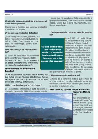 Volumen 1, nº 1

Página 21

y siento que no son claras. Cada uno entiende lo
¿Cuáles te parecen nuestras principales vir- que quiere entender, y los hombres son muy cerrados. Siento que todavía hay machismo, son
tudes como pueblo?
típicos montañeses.
El amor por la familia y que son muy arraigados
a su ciudad y a su país
¿Qué opinás de la cultura y arte de Mendo¿Y nuestros principales defectos?
za?
(Entre risas) Impuntuales, gritones, pu(risas) ¡Uff, qué cambio! Espetiones (puteadores), irrespetuosos, no
ra me conecto el chip cultural
todos… obvio… (más risas) y los hom(más risas). Como ciudad,
bres… les falta coraje… Bueno, es mi
hablando de arquitectura lastiexperiencia…
“Es una ciudad-oasis, mosamente no tiene mucho.
¿Les falta coraje en lo sentimenuna ciudad muy
Me refiero a edificaciones, no
tal?
verde. La mano del tiene un centro histórico que
Sí, obvio. Me parecieron poco valientes hombre creó lugares pueda ser considerado patrimonio cultural. Algo queda,
para enfrentar una relación estable.
hermosos como las
Es como que cuando tienen a una mu- plazas y los parques.” pero no mucho… En cuando a
arte, sé que hay muchos artisjer capaz, independiente, con un labutas impecables y muy brillanro… salen huyendo (más risas).
tes, mendocinos de pura cepa.
¿Son distintos los hombres de
Cada vez más eventos culturaEcuador?
les que incentivan mucho a la gente.
De los ecuatorianos no puedo hablar mucho, por- ¿Alguno que quieras destacar?
que nunca tuve un novio de allá. Siempre fueron
extranjeros, pero me doy cuenta de que las rela- La Fiesta de la Vendimia, todo lo que se hace para el espectáculo central es todo arte: desde los
ciones acá son muy complicadas.
bailarines, la elaboración de las cajas lumínicas,
¿Más complicadas que en otro lugar?
la música, el guion del acto.
Sí, (con énfasis) totalmente, y trato de entender Para concluir, ¿qué es lo que más vas expor qué y me resulta difícil. Pero me doy cuenta
trañar de Mendoza?
Las empanadas, el
asado , el Parque San
Martín, el vino... (voy
a morir sin vino), y a
mis amigos, nuestras
juntadas improvisadas
y el sol de Mendoza,
todo.

Dique Potrerillos. Fotografías Carina Garay

 