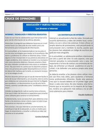 Volumen 1, nº 1

Página 22

CRUCE DE OPINIONES
EDUCACIÓN Y NUEVAS TECNOLOGÍAS:
Los jóvenes e internet
INTERNET, TECNOLOGÍA Y PRÁCTICA EDUCATIVA

LAS DESVENTAJAS DE INTERNET

Cada vez son más los adolescentes que interactúan en la
gran red de información de las últimas décadas.

Internet es actualmente la Red de redes, formada por
usuarios domésticos y redes del ámbito local, conecAhora bien, la pregunta que debemos hacernos es si real- tadas a su vez a otras más extensas. Si bien ofrece un
amplio abanico de prestaciones, está perjudicando la
mente hacen uso adecuado de este medio como una
herramienta para la búsqueda de información.
comunicación oral y también la escrita, puesto que
los jóvenes han adoptado un código de escritura plaEn la actualidad, se ha implementado en las escuelas el
uso de estas tecnologías para mediar en la enseñanza. Ma- gado de mala ortografía.
estros y profesores las utilizan en distintas áreas. Si bien
En la actualidad, un adolescente prefiere relacionarse
algunos la han incorporado en sus prácticas educativas sin con otro a partir del chat. En este aspecto, creo que
ningún problema, otros todavía se resisten a su incorporainternet perjudica la comunicación cara a cara, tan
ción como elemento didáctico. Quienes estamos a favor
de estos métodos consideramos esto como un verdadero importante a la hora de realizar una entrevista de traerror. Hay que tener en cuenta que los docentes prepara- bajo, de enfrentar un tribunal académico en una famos a las personas para poder desempeñarse en el mun- cultad, o de defender una postura propia ante otras
do laboral del mañana; por lo tanto, es necesario incorpo- personas.
rar la tecnología al aula.
Muchos docentes piensan que el uso de internet facilita la
tarea de buscar información y, en un punto, esto es cierto,
pero debemos ser conscientes de que internet ha llegado
para quedarse, y si desconocemos el uso de esta herramienta, seremos considerados como “analfabetos electrónicos”,
Ustedes se preguntarán cuál es nuestra tarea entonces.
Creo que la labor del docente es capacitarse para enseñar
cómo utilizarla para construir el conocimiento.
Evidentemente, no es una tarea fácil, pero debemos enseñarles a los alumnos a tener criterio, pues no todo lo que
encuentran en internet es confiable.
Para concluir, creo que internet es una herramienta, no
constituye el eje de la educación, es solo un medio para
llegar al conocimiento, y enseñar a utilizarla es labor del
docente en la actualidad.
Carolina Gallardo

Se debería enseñar a los jóvenes cómo utilizar internet con fines más útiles, para ayudarlos a formarse
como profesionales eficientes. Desde esta postura,
creo que la escuela debería ser el primer lugar para
llevar a cabo esta tarea. De esta manera, esta herramienta que se encuentra en la mayoría de los hogares, tendría una aplicación más exitosa y no se utilizaría solamente para chatear.
Claudia Galdeano

 