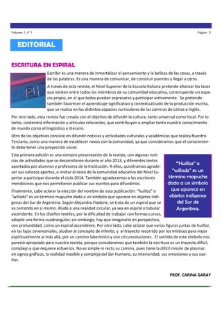 Volumen 1, nº 1

Página 3

EDITORIAL
ESCRITURA EN ESPIRAL
Escribir es una manera de inmortalizar el pensamiento y la belleza de las cosas, a través
de las palabras. Es una manera de comunicar, de construir puentes y llegar a otros.
A través de esta revista, el Nivel Superior de la Escuela Italiana pretende afianzar los lazos
que existen entre todos los miembros de su comunidad educativa, construyendo un espacio propio, en el que todos puedan expresarse y participar activamente. Se pretende
también favorecer el aprendizaje significativo y contextualizado de la producción escrita,
que se realiza en los distintos espacios curriculares de las carreras de Letras e Inglés.
Por otro lado, esta revista fue creada con el objetivo de difundir la cultura, tanto universal como local. Por lo
tanto, contendrá información y artículos relevantes, que contribuyan a ampliar tanto nuestro conocimiento
de mundo como el lingüístico y literario.
Otro de los objetivos consiste en difundir noticias y actividades culturales y académicas que realiza Nuestro
Terciario, como una manera de establecer nexos con la comunidad, ya que consideramos que el conocimiento debe tener una proyección social.
Esta primera edición es una siempre presentación de la revista, con algunas noticias de actividades que se desarrollaron durante el año 2013, y diferentes textos
aportados por alumnos y profesores de la Institución. A ellos, quisiéramos agradecer sus valiosos aportes, e invitar al resto de la comunidad educativa del Nivel Superior a participar durante el ciclo 2014. También agradecemos a los escritores
mendocinos que nos permitieron publicar sus escritos para difundirlos.

“Huilloz” o
“willodz” es un
término mapuche
dado a un símbolo
que aparece en
objetos indígenas
del Sur de
Argentina.

Finalmente, cabe aclarar la elección del nombre de esta publicación: “huilloz” o
“willodz” es un término mapuche dado a un símbolo que aparece en objetos indígenas del Sur de Argentina. Según Alejandro Fiadone, se trata de un espiral que se
va cerrando en sí mismo. Alude a una realidad circular, ya sea en espiral o tubular
ascendente. En los diseños textiles, por la dificultad de trabajar con formas curvas,
adoptó una forma cuadrangular; sin embargo, hay que imaginarlo en perspectiva,
con profundidad, como un espiral ascendente. Por otro lado, cabe aclarar que varias figuras juntas de huilloz,
en las fajas ceremoniales, aludían al concepto de infinito, y al trayecto recorrido por los místicos para viajar
espiritualmente al más allá, por un camino laberíntico y con circunvoluciones. El sentido de este símbolo nos
pareció apropiado para nuestra revista, porque consideramos que también la escritura es un trayecto difícil,
complejo y que requiere esfuerzos. No es simple ni recto su camino, pues tiene la difícil misión de plasmar,
en signos gráficos, la realidad inasible y compleja del Ser Humano, su interioridad, sus emociones y sus sueños.
PROF. CARINA GARAY

 