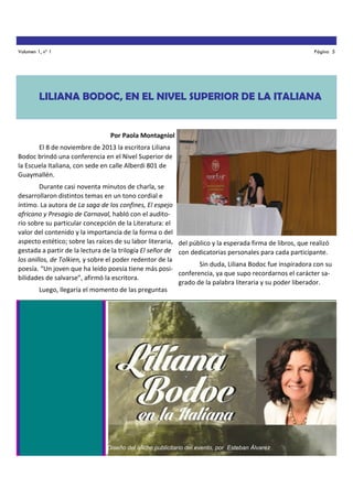 Volumen 1, nº 1

Página 5

LILIANA BODOC, EN EL NIVEL SUPERIOR DE LA ITALIANA

Por Paola Montagniol
El 8 de noviembre de 2013 la escritora Liliana
Bodoc brindó una conferencia en el Nivel Superior de
la Escuela Italiana, con sede en calle Alberdi 801 de
Guaymallén.
Durante casi noventa minutos de charla, se
desarrollaron distintos temas en un tono cordial e
íntimo. La autora de La saga de los confines, El espejo
africano y Presagio de Carnaval, habló con el auditorio sobre su particular concepción de la Literatura: el
valor del contenido y la importancia de la forma o del
aspecto estético; sobre las raíces de su labor literaria, del público y la esperada firma de libros, que realizó
gestada a partir de la lectura de la trilogía El señor de con dedicatorias personales para cada participante.
los anillos, de Tolkien, y sobre el poder redentor de la
Sin duda, Liliana Bodoc fue inspiradora con su
poesía. “Un joven que ha leído poesía tiene más posiconferencia, ya que supo recordarnos el carácter sabilidades de salvarse”, afirmó la escritora.
grado de la palabra literaria y su poder liberador.
Luego, llegaría el momento de las preguntas

Diseño del afiche publicitario del evento, por Esteban Álvarez

 