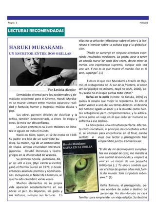 Página 6

HUILLOZ

LECTURAS RECOMENDADAS

HARUKI MURAKAMI:
UN ESCRITOR ENTRE DOS ORILLAS

_________________Por Leticia Alcojor

Demasiado oriental para los occidentales y demasiado occidental para el Oriente, Haruki Murakami se mueve siempre entre mundos opuestos: realidad y fantasía; humor y tragedia; música clásica y
pop.
Sus obras parecen difíciles de clasificar y la
crítica, también desconcertada, a veces lo elogia y
otras, lo mira con desconfianza.
Lo único certero es su éxito: millones de lectores lo siguen en todo el mundo.
Nació en Kioto, Japón, el 12 de enero de 1949.
Su padre era hijo de un sacerdote budista. Su madre, hija de un comerciante
de Osaka. Ambos enseñaban literatura
japonesa. Estudió literatura y teatro
griegos en la Universidad de Waseda.
Su primera novela publicada, Kaze no uta o kike, (Oye cantar al viento)
ganó el Premio Gunzó en 1979, y desde
entonces acumula premios y nominaciones, incluyendo el Nobel de Literatura, al
que ha sido candidato varias veces.
Muchos elementos de su propia
vida aparecen constantemente en sus
obras: el jazz, los deportes, los gatos y
sus lecturas, siempre sus lecturas. En

ellas no se priva de reflexionar sobre el arte y la literatura e ironizar sobre la cultura pop y la globalización.
“Nadie se sumerge en ninguna aventura esperando resultados mediocres. La gente, pese a tener
un chasco nueve de cada diez veces, desea tener al
menos una experiencia suprema, aunque solo sea
una vez. Y eso es lo que mueve el mundo. Eso es el
arte, supongo”. (1)
Esto es lo que dice Murakami a través de Hajime, el protagonista de Al sur de la frontera, al oeste
del Sol (Kokkyō no minami, taiyō no nishi, 2000), pero ¿acaso no es lo que piensa todo lector?
Kafka en la orilla (Umibe no Kafuka, 2005) es
quizás la novela que mejor lo representa. En ella el
autor vuelve a uno de sus temas dilectos: el destino
del hombre ligado al amor y a la muerte como fuerzas antagónicas pero complementarias, y la adolescencia como un viaje en el que cada ser humano se
enfrenta a ese destino.
La obra posee una estructura perfecta: diferentes hilos narrativos, al principio desconectados entre
sí, se alternan para encontrarse en el final, dando
sentido al viaje que lector y protagonista han
emprendido juntos. Comienza así:
“El día de mi decimoquinto cumpleaños me escapé de casa, me marché a
una ciudad desconocida y empecé a
vivir en un rincón de una pequeña
biblioteca (…) Tú ahora tendrás que
ser el chico de quince años más fuerte del mundo. Sólo así podrás sobrevivir.” (2)
Kafka Tamura, el protagonista, posee nombre de autor y destino de
personaje. Ha abandonado su casa
familiar para emprender un viaje edípico. Su destino

 