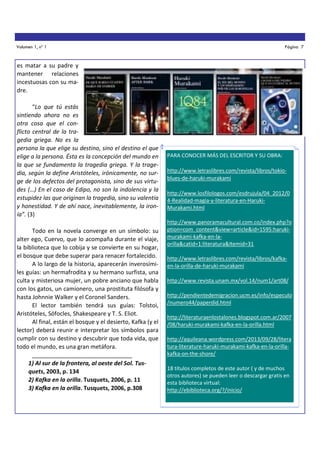 Volumen 1, nº 1

Página 7

es matar a su padre y
mantener relaciones
incestuosas con su madre.
“Lo que tú estás
sintiendo ahora no es
otra cosa que el conflicto central de la tragedia griega. No es la
persona la que elige su destino, sino el destino el que
elige a la persona. Ésta es la concepción del mundo en
la que se fundamenta la tragedia griega. Y la tragedia, según la define Aristóteles, irónicamente, no surge de los defectos del protagonista, sino de sus virtudes (…) En el caso de Edipo, no son la indolencia y la
estupidez las que originan la tragedia, sino su valentía
y honestidad. Y de ahí nace, inevitablemente, la ironía”. (3)
Todo en la novela converge en un símbolo: su
alter ego, Cuervo, que lo acompaña durante el viaje,
la biblioteca que lo cobija y se convierte en su hogar,
el bosque que debe superar para renacer fortalecido.
A lo largo de la historia, aparecerán inverosímiles guías: un hermafrodita y su hermano surfista, una
culta y misteriosa mujer, un pobre anciano que habla
con los gatos, un camionero, una prostituta filósofa y
hasta Johnnie Walker y el Coronel Sanders.
El lector también tendrá sus guías: Tolstoi,
Aristóteles, Sófocles, Shakespeare y T. S. Eliot.
Al final, están el bosque y el desierto, Kafka (y el
lector) deberá reunir e interpretar los símbolos para
cumplir con su destino y descubrir que toda vida, que
todo el mundo, es una gran metáfora.
_______________________________
1) Al sur de la frontera, al oeste del Sol. Tusquets, 2003, p. 134
2) Kafka en la orilla. Tusquets, 2006, p. 11
3) Kafka en la orilla. Tusquets, 2006, p.308

PARA CONOCER MÁS DEL ESCRITOR Y SU OBRA:
http://www.letraslibres.com/revista/libros/tokioblues-de-haruki-murakami
http://www.losfilologos.com/esdrujula/04_2012/0
4-Realidad-magia-y-literatura-en-HarukiMurakami.html
http://www.panoramacultural.com.co/index.php?o
ption=com_content&view=article&id=1595:harukimurakami-kafka-en-laorilla&catid=1:literatura&Itemid=31
http://www.letraslibres.com/revista/libros/kafkaen-la-orilla-de-haruki-murakami
http://www.revista.unam.mx/vol.14/num1/art08/
http://pendientedemigracion.ucm.es/info/especulo
/numero44/paperdid.html
http://literaturaenlostalones.blogspot.com.ar/2007
/08/haruki-murakami-kafka-en-la-orilla.html
http://aquileana.wordpress.com/2013/09/28/litera
tura-literature-haruki-murakami-kafka-en-la-orillakafka-on-the-shore/
18 títulos completos de este autor ( y de muchos
otros autores) se pueden leer o descargar gratis en
esta biblioteca virtual:
http://ebiblioteca.org/?/inicio/

 