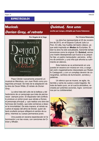 Página 8

HUILLOZ

ESPECTÁCULOS

Musical:

Quietud, fase uno:

Dorian Gray, el retrato

escrita por Longo y dirigida por Ivana Catanesse

Por Ángela de la Vega

Por Viviana Retamales

La obra fue representada el 20 de noviembre de 2013, en el Espacio Cultural Julio Le
Parc. En ella, hay huellas del teatro clásico, ya
que está inspirada en Medea de Eurípides. Si
bien la obra ha sido actualizada, transmite tantas
emociones como la original. En Quietud, vemos
una madre desesperada que busca a su pequeña hija; un padre manipulador, perverso, enfermo de ambición; y una niña que afronta su sufrimiento en silencio.

Pepe Cibrián nuevamente presentó un
musical en Mendoza, con Juan Rodó como protagonista principal. Se trata de la adaptación de
la obra de Oscar Wilde, El retrato de Dorian
Gray.
La obra trata del culto de la belleza y del
hedonismo de un personaje que trata de permanecer siempre joven. El disparador del conflicto
lo produce un pintor joven que retrata a Dorian,
el personaje principal, y que realiza una obra tan
hermosa del modelo, que este comienza a desear la inmortalidad. De esta manera, el retrato se
vuelve el espejo del alma de Dorian, quien deberá ocultarlo porque reflejará el cambio de su
alma, mientras su cuerpo permanece joven.
Una puesta en escena espectacular en la
iluminación y en las voces, con canciones de Cibrian y Mhaler.

Esta historia se va entramando en una
puesta en escena con música en vivo, a cargo
del violín magistralmente interpretado por Rodolfo Castagnolo, y con un complejo devenir de coreografías, cambios de iluminación, sonidos y
palabras.
Un elenco que se mueve, se agita, ríe,
tiembla y canta da cuerpo a esta tragedia. Se
trata de teatro puro, en el cual la atmósfera, recreada por potentes acciones, logra conmovernos por su cotidianeidad.
.

 