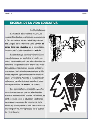 Volumen 1, nº 1

Página 9

ESCENAS DE LA VIDA EDUCATIVA
Por Mariela Salcedo.

E l martes 5 de noviembre de 2013, se
representó esta obra en el colegio secundario de
la Escuela Italiana, sito en calle Espejo de ciudad. Dirigida por la Profesora Elena Schnell, Escenas de la vida educativa fue la presentación
de una creación colectiva del grupo Moirée.
En este trabajo, se interpretaron situaciones cotidianas de las que todos, en algún momento, hemos sido partícipes: el adolescente enfrentado a sus padres cuando expresa su verdadera vocación; los distintos tipos de profesores
que pueblan las instituciones educativas, y diferentes prejuicios y problemáticas del ámbito escolar o universitario. Además, la representación
incluyó una parodia de la vida estudiantil y una
reinterpretación de La lección, de Ionesco.
Las escenas fueron impecables y perfectamente ensambladas, gracias a la dirección
acertada de la Profesora Schnell. Finalmente, se
abrió el debate sobre la educación y sobre las
escenas representadas. La importancia de la
temática y sus toques de humor fueron una combinación perfecta, muy apreciada por el público
del Nivel Superior.

 