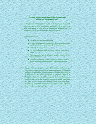 ¿Por qué hablar sobre planeación normativa en
                     educación media superior?

     La Planeación normativa en la educación media superior es una serie de
     reglamentos que se deben cumplir para la planeación de un objetivo, es
     decir, está basada en una serie de lineamientos acordados por los
     miembros y terceros involucrados en el objetivo a realizar.


     Sus características son:

             Está basada en la certeza del diagnóstico.
             Es un proceso riguroso y muy específico en el cual los ejecutores tienen
               un plan rígido donde no pueden salirse de los lineamientos.
             Está basado en el “deber ser”.
             Está constituida por tres etapas principales: La misión, la visión y los
               valores.
             Debe apegarse a una serie de reglamentos que deben cumplirse para la
               planeación del objetivo.

             Utiliza datos cuantitativos exactos e información específica donde las
               ideas ya ha sido previamente estudiadas y rigurosamente aplicadas.



        Sus perspectivas, enfoques y modos de considerar los factores que
       intervienen en ella se desarrollan de la siguiente manera: la planeación
       normativa es un problema meramente técnico; se centra en la “lógica de
       la formulación”; los planes, programas y proyectos expresan lo
       deseable; enfatiza lo tecnocrático, haciendo de a planificación una
       tecnología que orienta las formas de intervención social; importancia
       del papel de los expertos en la elaboración del plan, programas y
       proyectos; el centro de la planificación es el diseño y suele expresarse
       en un plan-libro que expresa lo que




10
 