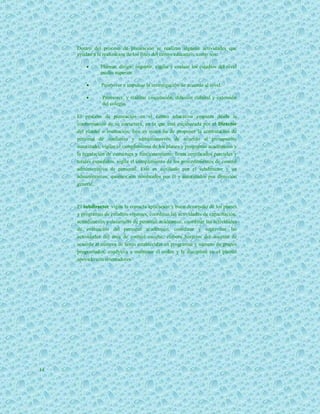 Dentro del proceso de planeación se realizan algunas actividades que
     ayudan a la realización de los fines del centro educativo, como son:

               Planear, dirigir, impartir, vigilar y evaluar los estudios del nivel
                medio superior.

               Promover e impulsar la investigación de acuerdo al nivel.

               Promover, y realizar vinculación, difusión cultural y extensión
                del colegio.

     El proceso de planeación en el centro educativo empieza desde la
     conformación de su estructura, en la que está encabezada por el Director
     del plantel o institución, éste es quien ha de proponer la contratación de
     personal de confianza y administrativos de acuerdo al presupuesto
     autorizado, vigilar el cumplimiento de los planes y programas académicos y
     la regulación de estructura y funcionamiento, firma certificados parciales y
     totales expedidos, vigila el cumplimiento de los procedimientos de control
     administrativo de personal. Este es auxiliado por el subdirector y un
     administrativo, quienes son nombrados por él y autorizados por dirección
     general.



     El subdirector vigila la correcta aplicación y buen desarrollo de los planes
     y programas de estudios vigentes, coordinar las actividades de capacitación,
     actualización y desarrollo de personal académico, coordinar las actividades
     de evaluación del personal académico, coordinar y supervisar las
     actividades del área de control escolar, elabora horarios del docente de
     acuerdo al número de horas establecidas en programas y número de grupos
     programados, coadyuva a mantener el orden y la disciplina en el plantel
     apoyado con orientadores.




14
 