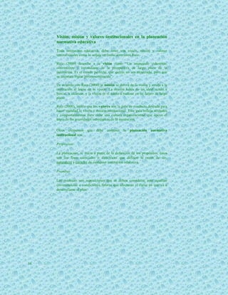 Visión, misión y valores institucionales en la planeación
     normativa educativa
     Toda institución educativa, debe tener una visión, misión y valores
     institucionales como lo señala en líneas anteriores Ruiz.

     Ruiz (2000) describe a la visión como “Un enunciado coherente,
     convincente y estimulante de la prospectiva de largo plazo de la
     institución. Es el estado perfecto, que quizás no sea alcanzado, pero que
     se intentará lograr permanentemente”.

     De acuerdo con Ruiz (2000) la misión se deriva de la visión y ayuda a la
     institución al logro de la visión. La misión habla de un ideal actual a
     buscar, a alcanzar, y la visión es el sueño a realizar en un futuro de largo
     plazo.

     Ruiz (2000), indica que los valores son la guía de conducta deseada para
     hacer realidad la visión y misión institucional. Esta guía refleja actitudes
     y comportamientos para crear una cultura organizacional que apoye el
     logro de las prioridades estratégicas de la institución.

     Otros elementos que debe contener la planeación normativa
     institucional son:

     Propósitos.

     La planeación, se inicia a partir de la definición de los propósitos, éstos
     son los fines esenciales o directrices que definen la razón de ser,
     naturaleza y carácter de cualquier institución educativa.

     Premisas

     Las premisas son suposiciones que se deben considerar ante aquellas
     circunstancias o condiciones futuras que afectarán el curso en que va a
     desarrollarse el plan.




16
 