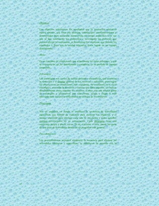 Objetivos

     Los objetivos representan los resultados que la institución educativa
     espera obtener, son fines por alcanzar, establecidos cuantitativamente y
     determinados para realizarse transcurrido un tiempo específico. Una vez
     que se han establecido los propósitos e investigado las premisas que
     pueden afectar su realización, se determinan los objetivos, que indican los
     resultados o fines que la unidad educativa desea lograr en un tiempo
     determinado.

     Meta

     Es un conjunto de condiciones que actualmente no están presentes, y que
     se convierte en un fin determinado a cumplirse en un periodo de tiempo
     estipulado.

     Estrategias
     Las estrategias son cursos de acción general o alternativas, que muestran
     la dirección y el empleo general de los recursos y esfuerzos, para lograr
     los objetivos en las condiciones más ventajosas. Se establecen en el nivel
     estratégico, muestran la dirección o camino que debe seguirse, sin indicar
     detalladamente como emplear los recursos. Contar con una amplia gama
     de estrategias o alternativas por seleccionar, ayuda a elegir la más
     adecuada para minimizar dificultades en el logro de los objetivos.

     Programas


     Son un esquema en donde se establece la secuencia de actividades
     específicas que habrán de realizarse para alcanzar los objetivos, y el
     tiempo requerido para efectuar cada una de sus partes y todos aquellos
     eventos involucrados en su consecución. Cada programa tiene una
     estructura propia y puede ser un fin en sí mismo, o bien, puede ser parte
     de una serie de actividades dentro de un programa más general.

     Procedimientos

     Los procedimientos permiten establecer la secuencia para efectuar las
     actividades rutinarias y específicas; se establecen de acuerdo con la




17
 