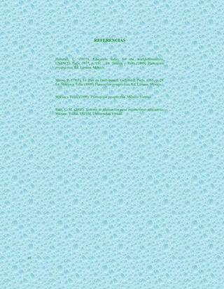 REFERENCIAS



     Hummel, C. (1977), Education today for the worldoftomorrow,
     UNESCO, París, 1977, p. 181. . En Miklos y Tello (1999) Planeación
     prospectiva, Ed. Limusa, México.


     Massé, P. (1965), Le plan ou l'anit-hasard, Gallimard, París, 1965, p. 28.
     En Miklos y Tello (1999) Planeación prospectiva, Ed. Limusa, México.


     Miklos y Tello, (1999). Planeación prospectiva. México: Limusa.


     Ruiz, C. M. (2000). Sistema de planeación para instituciones educativas.
     México: Trillas, ITESM, Universidad Virtual.




19
 