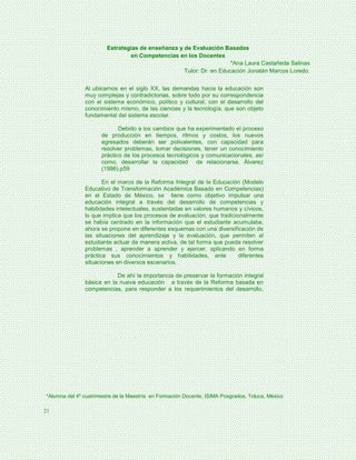 Estrategias de enseñanza y de Evaluación Basadas
                                en Competencias en los Docentes
                                                                     *Ana Laura Castañeda Salinas
                                                   Tutor: Dr. en Educación Jonatán Marcos Loredo.


               Al ubicarnos en el siglo XX, las demandas hacia la educación son
               muy complejas y contradictorias, sobre todo por su correspondencia
               con el sistema económico, político y cultural, con el desarrollo del
               conocimiento mismo, de las ciencias y la tecnología, que son objeto
               fundamental del sistema escolar.

                             Debido a los cambios que ha experimentado el proceso
                      de producción en tiempos, ritmos y costos, los nuevos
                      egresados deberán ser polivalentes, con capacidad para
                      resolver problemas, tomar decisiones, tener un conocimiento
                      práctico de los procesos tecnológicos y comunicacionales, así
                      como, desarrollar la capacidad de relacionarse. Álvarez
                      (1996).p59

                      En el marco de la Reforma Integral de la Educación (Modelo
               Educativo de Transformación Académica Basado en Competencias)
               en el Estado de México, se tiene como objetivo impulsar una
               educación integral a través del desarrollo de competencias y
               habilidades intelectuales, sustentadas en valores humanos y cívicos,
               lo que implica que los procesos de evaluación, que tradicionalmente
               se había centrado en la información que el estudiante acumulaba,
               ahora se propone en diferentes esquemas con una diversificación de
               las situaciones del aprendizaje y la evaluación, que permiten al
               estudiante actuar de manera activa, de tal forma que pueda resolver
               problemas , aprender a aprender y ejercer, aplicando en forma
               práctica sus conocimientos y habilidades, ante             diferentes
               situaciones en diversos escenarios.

                           De ahí la importancia de preservar la formación integral
               básica en la nueva educación a través de la Reforma basada en
               competencias, para responder a los requerimientos del desarrollo,




*Alumna del 4º cuatrimestre de la Maestría en Formación Docente, ISIMA Posgrados, Toluca, México

21
 