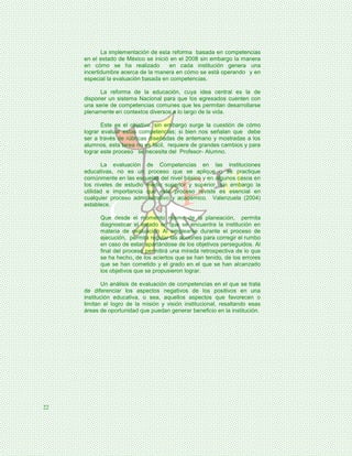 La implementación de esta reforma basada en competencias
     en el estado de México se inició en el 2008 sin embargo la manera
     en cómo se ha realizado         en cada institución genera una
     incertidumbre acerca de la manera en cómo se está operando y en
     especial la evaluación basada en competencias.

           La reforma de la educación, cuya idea central es la de
     disponer un sistema Nacional para que los egresados cuenten con
     una serie de competencias comunes que les permitan desarrollarse
     plenamente en contextos diversos a lo largo de la vida.

            Este es el objetivo, sin embargo surge la cuestión de cómo
     lograr evaluar estas competencias; si bien nos señalan que debe
     ser a través de rúbricas diseñadas de antemano y mostradas a los
     alumnos, esta tarea no es fácil, requiere de grandes cambios y para
     lograr este proceso se necesita del Profesor- Alumno.

            La evaluación de Competencias en las instituciones
     educativas, no es un proceso que se aplique o se practique
     comúnmente en las escuelas del nivel básico y en algunos casos en
     los niveles de estudio medio superior y superior, sin embargo la
     utilidad e importancia que este proceso reviste es esencial en
     cualquier proceso administrativo y académico. Valenzuela (2004)
     establece.

           Que desde el momento mismo de la planeación, permita
           diagnosticar el estado en que se encuentra la institución en
           materia de evaluación Al emplearse durante el proceso de
           ejecución, permita regular las acciones para corregir el rumbo
           en caso de estar apartándose de los objetivos perseguidos. Al
           final del proceso permitirá una mirada retrospectiva de lo que
           se ha hecho, de los aciertos que se han tenido, de los errores
           que se han cometido y el grado en el que se han alcanzado
           los objetivos que se propusieron lograr.

            Un análisis de evaluación de competencias en el que se trata
     de diferenciar los aspectos negativos de los positivos en una
     institución educativa, o sea, aquellos aspectos que favorecen o
     limitan el logro de la misión y visión institucional, resaltando esas
     áreas de oportunidad que puedan generar beneficio en la institución.




22
 