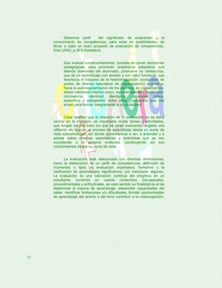 Debemos partir      del significado de evaluación y el
     conocimiento de competencias, para estar en posibilidades, de
     llevar a cabo un buen proyecto de evaluación de competencias.
     Díaz (2002, p.351) Establece:


           Que evaluar constructivamente, consiste en poner decisiones
           pedagógicas, para promover enseñanza adaptativa que
           atienda diversidad del alumnado, promueve no obstaculiza,
           que de un aprendizaje con sentido y con valor funcional, que
           favorezca el traspaso de la heterorregulación (compuesto de
           partes de diversa naturaleza de regularización) evaluativa,
           hacia la autorregularizacion de los alumnos, en consecuencia,
           deben valorarse criterios como: representatividad, legitimidad,
           convivencia, identidad ideológica, capacidad crítica,
           autocritica y autogestión entre otros. Conceptos que nos
           sirven para formar íntegramente a un ciudadano.


            Cabe resaltar que la intensión de la evaluación no se debe
     centrar en la medición, es importante cuidar tareas y actividades,
     que tengan sentido para los que se están evaluando, sugiere una
     reflexión en relación al proceso de aprendizaje desde un punto de
     vista epistemológico, en donde comencemos a ver, a entender y a
     pensar sobre diversas experiencias y anécdotas que se van
     sucediendo a la persona evaluada, construyendo así sus
     conocimientos desde su punto de vista.


            La evaluación está relacionada con diversas dimensiones,
     como la elaboración de un perfil de competencias, definición de
     momentos o tipos de evaluación explorativo, formativo y la
     verificación de aprendizajes significativos, por mencionar algunos.
     La evaluación es una valoración continua del progreso en un
     estudiante, tomando en cuenta contenidos conceptuales,
     procedimentales y actitudinales, en este sentido su finalidad es el de
     determinar el avance de aprendizaje, desarrollar capacidades del
     saber, identificar limitaciones y/o dificultades, brindar oportunidades
     de aprendizaje del acierto o del error contribuir a la metacognición,




23
 