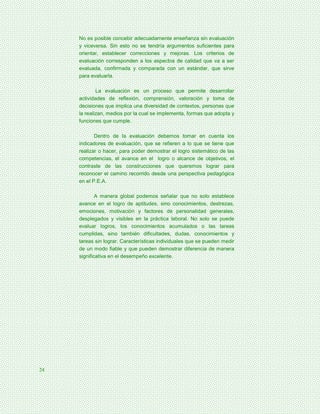 No es posible concebir adecuadamente enseñanza sin evaluación
     y viceversa. Sin esto no se tendría argumentos suficientes para
     orientar, establecer correcciones y mejoras. Los criterios de
     evaluación corresponden a los aspectos de calidad que va a ser
     evaluada, confirmada y comparada con un estándar, que sirve
     para evaluarla.

             La evaluación es un proceso que permite desarrollar
     actividades de reflexión, comprensión, valoración y toma de
     decisiones que implica una diversidad de contextos, personas que
     la realizan, medios por la cual se implementa, formas que adopta y
     funciones que cumple.

            Dentro de la evaluación debemos tomar en cuenta los
     indicadores de evaluación, que se refieren a lo que se tiene que
     realizar o hacer, para poder demostrar el logro sistemático de las
     competencias, el avance en el logro o alcance de objetivos, el
     contraste de las construcciones que queremos lograr para
     reconocer el camino recorrido desde una perspectiva pedagógica
     en el P.E.A.

             A manera global podemos señalar que no solo establece
     avance en el logro de aptitudes, sino conocimientos, destrezas,
     emociones, motivación y factores de personalidad generales,
     desplegados y visibles en la práctica laboral. No solo se puede
     evaluar logros, los conocimientos acumulados o las tareas
     cumplidas, sino también dificultades, dudas, conocimientos y
     tareas sin lograr. Características individuales que se pueden medir
     de un modo fiable y que pueden demostrar diferencia de manera
     significativa en el desempeño excelente.




24
 