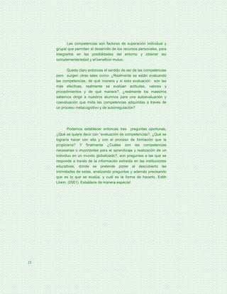 Las competencias son factores de superación individual y
     grupal que permiten el desarrollo de los recursos personales, para
     integrarlos en las posibilidades del entorno y obtener así
     complementariedad y el beneficio mutuo.

           Queda claro entonces el sentido de ser de las competencias
     pero surgen otras tales como: ¿Realmente se están evaluando
     las competencias, de qué manera y si esta evaluación son las
     más efectivas, realmente se evalúan actitudes, valores y
     procedimientos y de qué manera?, ¿realmente los maestros
     sabemos dirigir a nuestros alumnos para una autoevaluación y
     coevaluación que mida las competencias adquiridas a través de
     un proceso metacognitivo y de autorregulación?




            Podemos establecer entonces tres preguntas oportunas,
     ¿Qué se quiere decir con “evaluación de competencias?, ¿Qué se
     lograría hacer con ella y con el proceso de formación que la
     propiciaría? Y finalmente ¿Cuáles son las competencias
     necesarias o importantes para el aprendizaje y realización de un
     individuo en un mundo globalizado?, son preguntas a las que se
     responde a través de la información extraída en las instituciones
     educativas, donde se pretende poner al descubierto las
     intimidades de estas, analizando preguntas y además precisando
     que es lo que se evalúa, y cuál es la forma de hacerlo. Edith
     Litwin, (2001). Establece de manera especial:




25
 