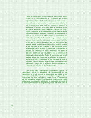 Definir el sentido de la evaluación en las instituciones implica
           reconocer, fundamentalmente la necesidad de iluminar
           aquellas cuestiones de la institución que se desconocen, en
           especial muchas que constituyen sus improntas o la lógica de
           su funcionamiento pero que se encuentran ocultas, es
           soslayada o carecen de entidad para el conjunto de los
           actores de la misma. Este reconocimiento permite, sin lugar a
           dudas, un impacto en el mejoramiento de las prácticas, en las
           relaciones entre los miembros, un sentido de pertenencia, un
           sello o una marca que define. Definir o caracterizar una
           institución, entendiendo la estructura que está construida,
           permita desentrañar las prácticas y entenderlas en la lógica
           en las que se inscribe. Cualquiera que sea la dimensión que
           se elige para el estudio, la que subyace o la explícita, referida
           a las prácticas de los docentes, a los resultados de los
           aprendizajes de los alumnos, la calidad de los materiales de
           estudio, la utilización de esos materiales por parte de
           docentes o alumnos, las vinculaciones con la comunidad de
           padres y la más amplia, los efectos de las normas que tiene la
           escuela sobre las conductas o actitudes de maestros y
           alumnos, la creación de bibliotecas o la utilización de ellas, en
           todos los casos el proceso de evaluación permitirá describir,
           interpretar y juzgar con el objeto de mejorar el material, su
           utilización o su sentido en el contexto escolar.


            Con todos estos antecedentes pretendemos aplicar             la
     investigación, hacia la evaluación de competencias en las
     instituciones, a fin de conocer la problemática que rodea a este
     componente, e identificar y evaluar sus indicadores, para estar en
     posibilidades de crear soluciones y definir áreas de oportunidad,
     que nos ayudarán a estar en continua mejora, fomentando el trabajo
     colaborativo, comunicación, articulación de contenidos por medio de
     la interdisciplinaridad de las asignaturas y sobre todo en la toma de




26
 