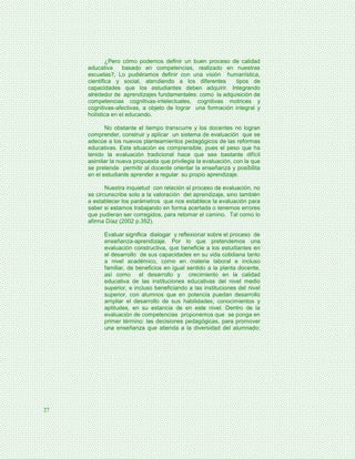 ¿Pero cómo podemos definir un buen proceso de calidad
     educativa     basado en competencias, realizado en nuestras
     escuelas?, Lo pudiéramos definir con una visión humanística,
     científica y social, atendiendo a los diferentes        tipos de
     capacidades que los estudiantes deben adquirir. Integrando
     alrededor de aprendizajes fundamentales: como la adquisición de
     competencias cognitivas-intelectuales, cognitivas motrices y
     cognitivas-afectivas, a objeto de lograr una formación integral y
     holística en el educando.

            No obstante el tiempo transcurre y los docentes no logran
     comprender, construir y aplicar un sistema de evaluación que se
     adecúe a los nuevos planteamientos pedagógicos de las reformas
     educativas. Esta situación es comprensible, pues el peso que ha
     tenido la evaluación tradicional hace que sea bastante difícil
     asimilar la nueva propuesta que privilegia la evaluación, con la que
     se pretende permitir al docente orientar la enseñanza y posibilita
     en el estudiante aprender a regular su propio aprendizaje.

            Nuestra inquietud con relación al proceso de evaluación, no
     se circunscribe solo a la valoración del aprendizaje, sino también
     a establecer los parámetros que nos establece la evaluación para
     saber si estamos trabajando en forma acertada o tenemos errores
     que pudieran ser corregidos, para retomar el camino. Tal como lo
     afirma Díaz (2002 p.352).

           Evaluar significa dialogar y reflexionar sobre el proceso de
           enseñanza-aprendizaje. Por lo que pretendemos una
           evaluación constructiva, que beneficie a los estudiantes en
           el desarrollo de sus capacidades en su vida cotidiana tanto
           a nivel académico, como en materia laboral e incluso
           familiar, de beneficios en igual sentido a la planta docente,
           así como el desarrollo y crecimiento en la calidad
           educativa de las instituciones educativas del nivel medio
           superior, e incluso beneficiando a las instituciones del nivel
           superior, con alumnos que en potencia puedan desarrollo
           ampliar el desarrollo de sus habilidades, conocimientos y
           aptitudes, en su estancia de en este nivel. Dentro de la
           evaluación de competencias proponemos que se ponga en
           primer término: las decisiones pedagógicas, para promover
           una enseñanza que atienda a la diversidad del alumnado;




27
 